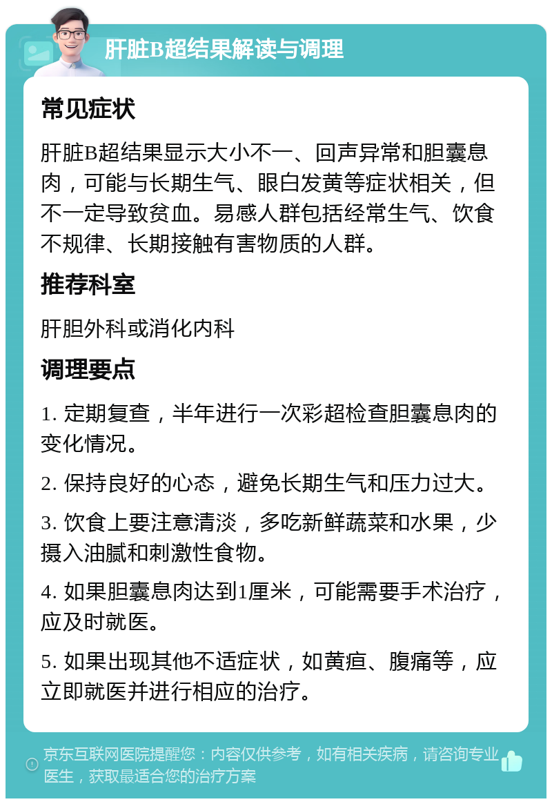 肝脏B超结果解读与调理 常见症状 肝脏B超结果显示大小不一、回声异常和胆囊息肉，可能与长期生气、眼白发黄等症状相关，但不一定导致贫血。易感人群包括经常生气、饮食不规律、长期接触有害物质的人群。 推荐科室 肝胆外科或消化内科 调理要点 1. 定期复查，半年进行一次彩超检查胆囊息肉的变化情况。 2. 保持良好的心态，避免长期生气和压力过大。 3. 饮食上要注意清淡，多吃新鲜蔬菜和水果，少摄入油腻和刺激性食物。 4. 如果胆囊息肉达到1厘米，可能需要手术治疗，应及时就医。 5. 如果出现其他不适症状，如黄疸、腹痛等，应立即就医并进行相应的治疗。