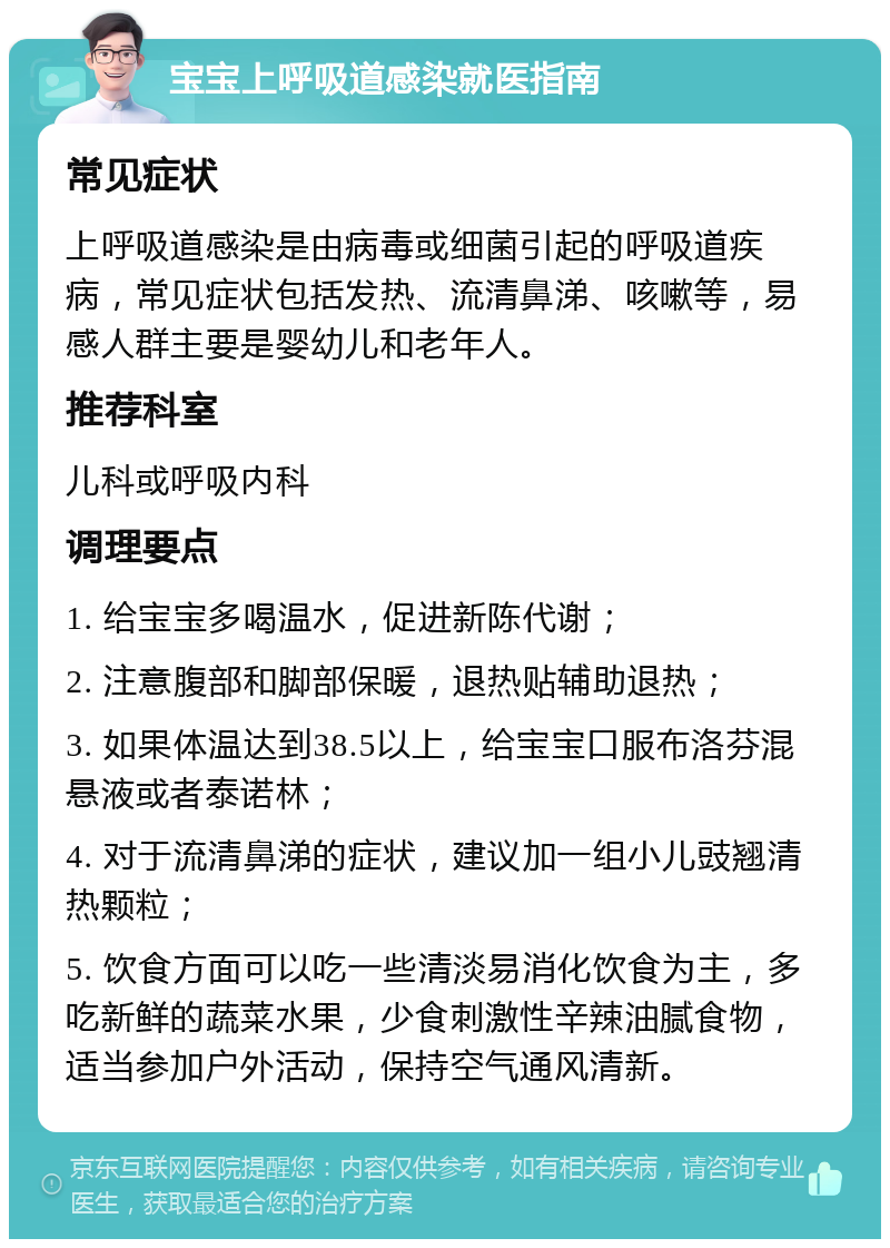 宝宝上呼吸道感染就医指南 常见症状 上呼吸道感染是由病毒或细菌引起的呼吸道疾病，常见症状包括发热、流清鼻涕、咳嗽等，易感人群主要是婴幼儿和老年人。 推荐科室 儿科或呼吸内科 调理要点 1. 给宝宝多喝温水，促进新陈代谢； 2. 注意腹部和脚部保暖，退热贴辅助退热； 3. 如果体温达到38.5以上，给宝宝口服布洛芬混悬液或者泰诺林； 4. 对于流清鼻涕的症状，建议加一组小儿豉翘清热颗粒； 5. 饮食方面可以吃一些清淡易消化饮食为主，多吃新鲜的蔬菜水果，少食刺激性辛辣油腻食物，适当参加户外活动，保持空气通风清新。