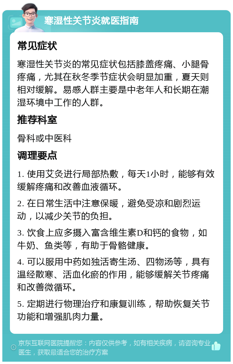 寒湿性关节炎就医指南 常见症状 寒湿性关节炎的常见症状包括膝盖疼痛、小腿骨疼痛，尤其在秋冬季节症状会明显加重，夏天则相对缓解。易感人群主要是中老年人和长期在潮湿环境中工作的人群。 推荐科室 骨科或中医科 调理要点 1. 使用艾灸进行局部热敷，每天1小时，能够有效缓解疼痛和改善血液循环。 2. 在日常生活中注意保暖，避免受凉和剧烈运动，以减少关节的负担。 3. 饮食上应多摄入富含维生素D和钙的食物，如牛奶、鱼类等，有助于骨骼健康。 4. 可以服用中药如独活寄生汤、四物汤等，具有温经散寒、活血化瘀的作用，能够缓解关节疼痛和改善微循环。 5. 定期进行物理治疗和康复训练，帮助恢复关节功能和增强肌肉力量。