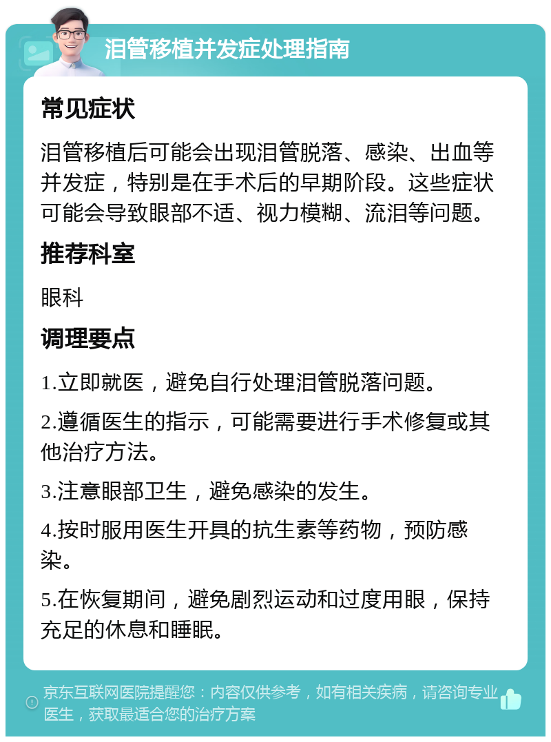 泪管移植并发症处理指南 常见症状 泪管移植后可能会出现泪管脱落、感染、出血等并发症，特别是在手术后的早期阶段。这些症状可能会导致眼部不适、视力模糊、流泪等问题。 推荐科室 眼科 调理要点 1.立即就医，避免自行处理泪管脱落问题。 2.遵循医生的指示，可能需要进行手术修复或其他治疗方法。 3.注意眼部卫生，避免感染的发生。 4.按时服用医生开具的抗生素等药物，预防感染。 5.在恢复期间，避免剧烈运动和过度用眼，保持充足的休息和睡眠。