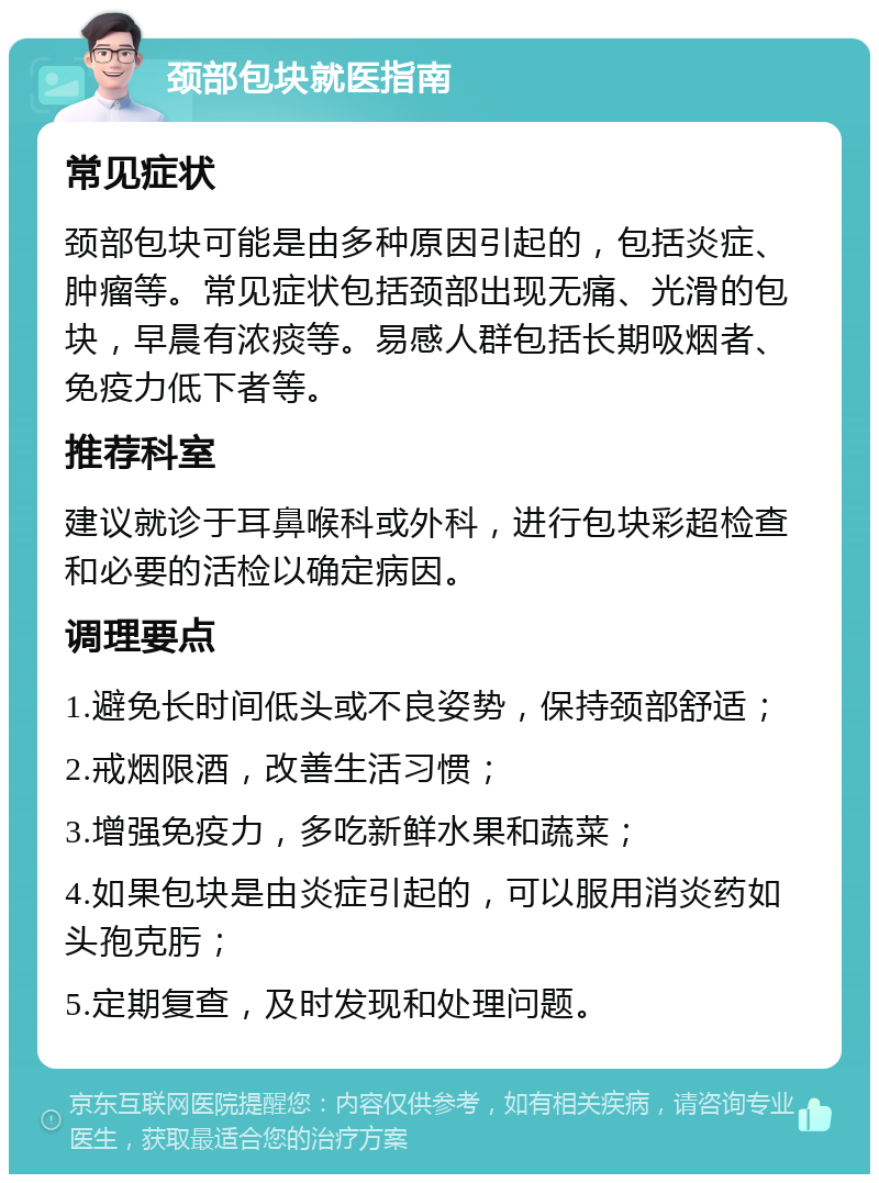 颈部包块就医指南 常见症状 颈部包块可能是由多种原因引起的，包括炎症、肿瘤等。常见症状包括颈部出现无痛、光滑的包块，早晨有浓痰等。易感人群包括长期吸烟者、免疫力低下者等。 推荐科室 建议就诊于耳鼻喉科或外科，进行包块彩超检查和必要的活检以确定病因。 调理要点 1.避免长时间低头或不良姿势，保持颈部舒适； 2.戒烟限酒，改善生活习惯； 3.增强免疫力，多吃新鲜水果和蔬菜； 4.如果包块是由炎症引起的，可以服用消炎药如头孢克肟； 5.定期复查，及时发现和处理问题。