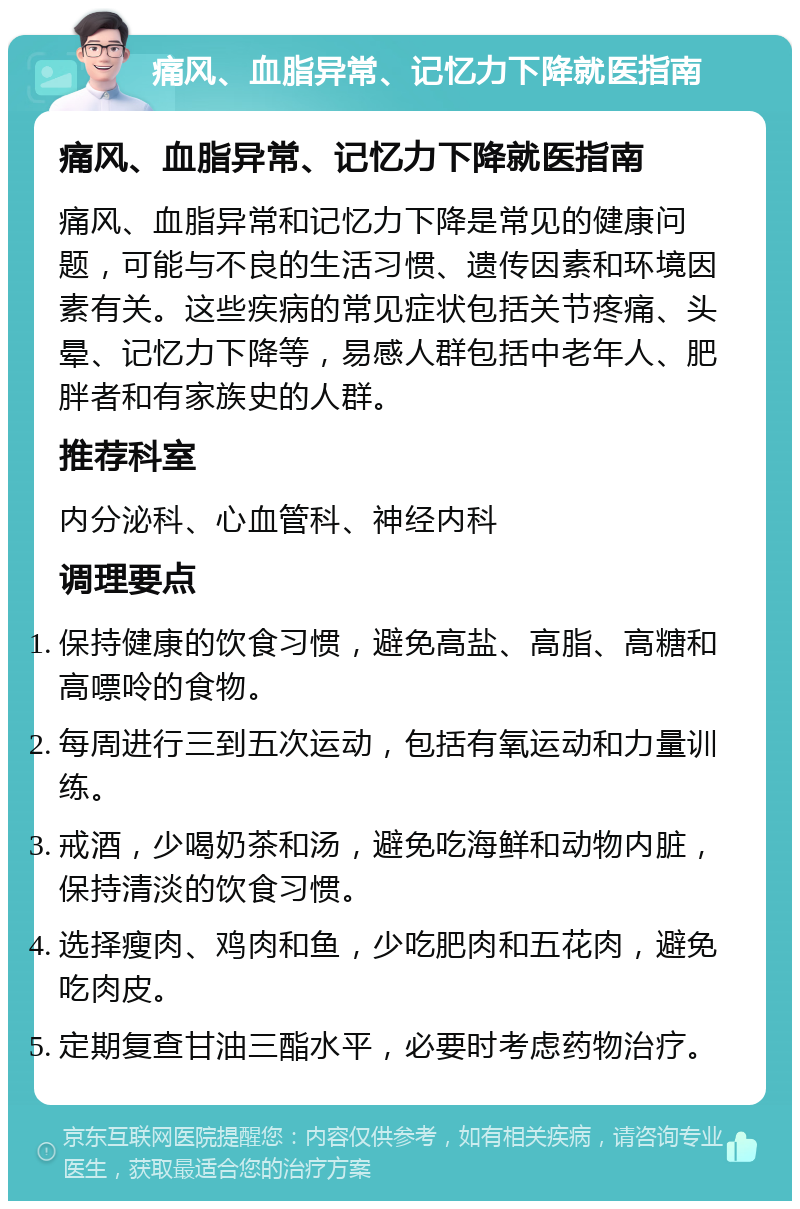 痛风、血脂异常、记忆力下降就医指南 痛风、血脂异常、记忆力下降就医指南 痛风、血脂异常和记忆力下降是常见的健康问题，可能与不良的生活习惯、遗传因素和环境因素有关。这些疾病的常见症状包括关节疼痛、头晕、记忆力下降等，易感人群包括中老年人、肥胖者和有家族史的人群。 推荐科室 内分泌科、心血管科、神经内科 调理要点 保持健康的饮食习惯，避免高盐、高脂、高糖和高嘌呤的食物。 每周进行三到五次运动，包括有氧运动和力量训练。 戒酒，少喝奶茶和汤，避免吃海鲜和动物内脏，保持清淡的饮食习惯。 选择瘦肉、鸡肉和鱼，少吃肥肉和五花肉，避免吃肉皮。 定期复查甘油三酯水平，必要时考虑药物治疗。