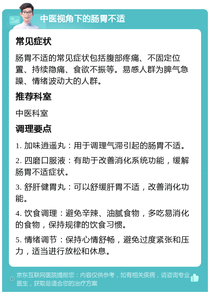 中医视角下的肠胃不适 常见症状 肠胃不适的常见症状包括腹部疼痛、不固定位置、持续隐痛、食欲不振等。易感人群为脾气急躁、情绪波动大的人群。 推荐科室 中医科室 调理要点 1. 加味逍遥丸：用于调理气滞引起的肠胃不适。 2. 四磨口服液：有助于改善消化系统功能，缓解肠胃不适症状。 3. 舒肝健胃丸：可以舒缓肝胃不适，改善消化功能。 4. 饮食调理：避免辛辣、油腻食物，多吃易消化的食物，保持规律的饮食习惯。 5. 情绪调节：保持心情舒畅，避免过度紧张和压力，适当进行放松和休息。