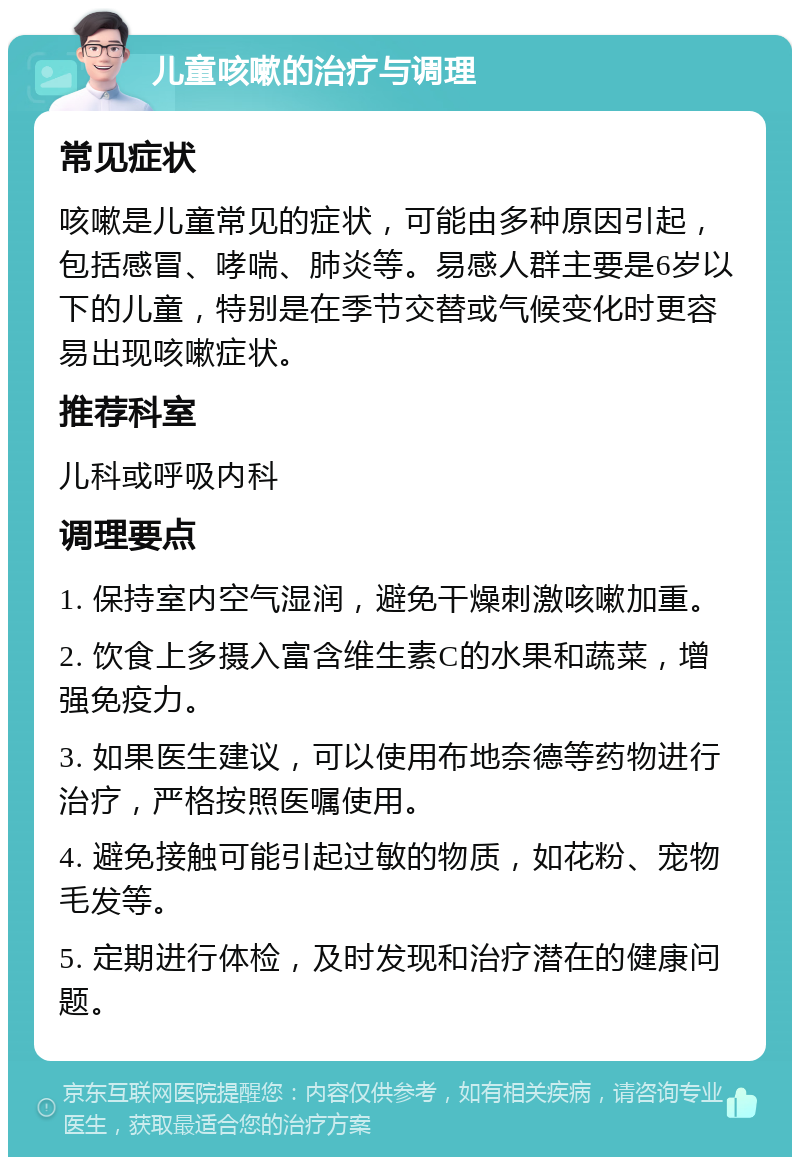 儿童咳嗽的治疗与调理 常见症状 咳嗽是儿童常见的症状，可能由多种原因引起，包括感冒、哮喘、肺炎等。易感人群主要是6岁以下的儿童，特别是在季节交替或气候变化时更容易出现咳嗽症状。 推荐科室 儿科或呼吸内科 调理要点 1. 保持室内空气湿润，避免干燥刺激咳嗽加重。 2. 饮食上多摄入富含维生素C的水果和蔬菜，增强免疫力。 3. 如果医生建议，可以使用布地奈德等药物进行治疗，严格按照医嘱使用。 4. 避免接触可能引起过敏的物质，如花粉、宠物毛发等。 5. 定期进行体检，及时发现和治疗潜在的健康问题。