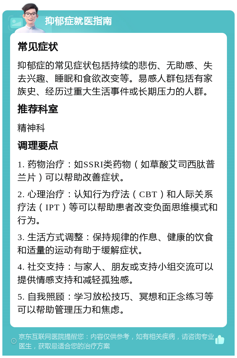 抑郁症就医指南 常见症状 抑郁症的常见症状包括持续的悲伤、无助感、失去兴趣、睡眠和食欲改变等。易感人群包括有家族史、经历过重大生活事件或长期压力的人群。 推荐科室 精神科 调理要点 1. 药物治疗：如SSRI类药物（如草酸艾司西肽普兰片）可以帮助改善症状。 2. 心理治疗：认知行为疗法（CBT）和人际关系疗法（IPT）等可以帮助患者改变负面思维模式和行为。 3. 生活方式调整：保持规律的作息、健康的饮食和适量的运动有助于缓解症状。 4. 社交支持：与家人、朋友或支持小组交流可以提供情感支持和减轻孤独感。 5. 自我照顾：学习放松技巧、冥想和正念练习等可以帮助管理压力和焦虑。