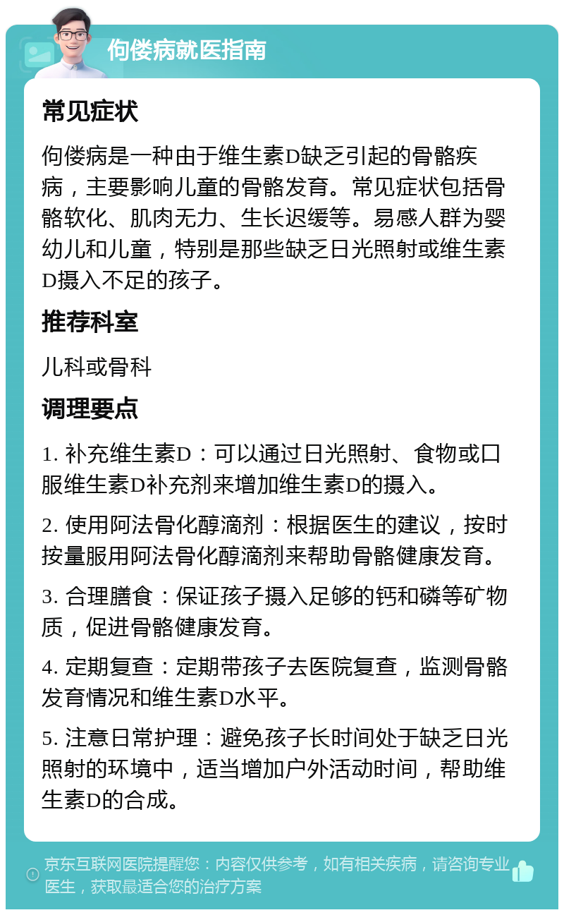 佝偻病就医指南 常见症状 佝偻病是一种由于维生素D缺乏引起的骨骼疾病，主要影响儿童的骨骼发育。常见症状包括骨骼软化、肌肉无力、生长迟缓等。易感人群为婴幼儿和儿童，特别是那些缺乏日光照射或维生素D摄入不足的孩子。 推荐科室 儿科或骨科 调理要点 1. 补充维生素D：可以通过日光照射、食物或口服维生素D补充剂来增加维生素D的摄入。 2. 使用阿法骨化醇滴剂：根据医生的建议，按时按量服用阿法骨化醇滴剂来帮助骨骼健康发育。 3. 合理膳食：保证孩子摄入足够的钙和磷等矿物质，促进骨骼健康发育。 4. 定期复查：定期带孩子去医院复查，监测骨骼发育情况和维生素D水平。 5. 注意日常护理：避免孩子长时间处于缺乏日光照射的环境中，适当增加户外活动时间，帮助维生素D的合成。