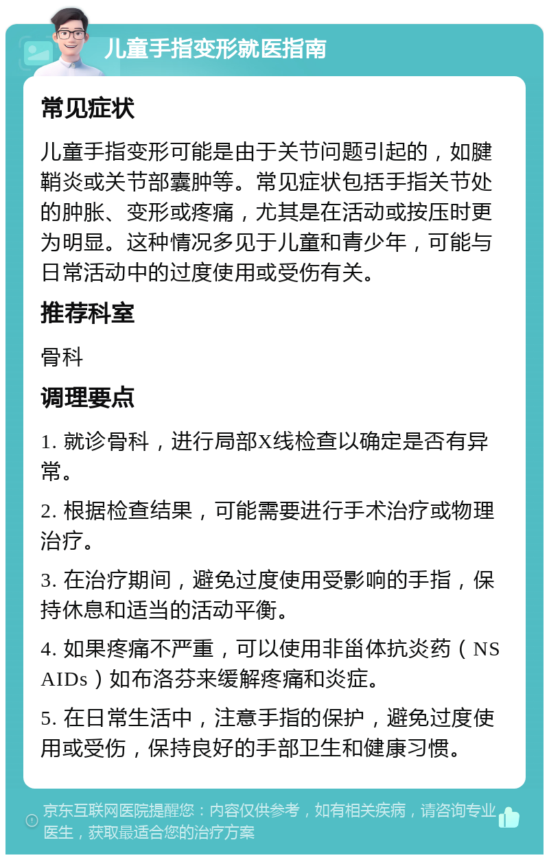 儿童手指变形就医指南 常见症状 儿童手指变形可能是由于关节问题引起的，如腱鞘炎或关节部囊肿等。常见症状包括手指关节处的肿胀、变形或疼痛，尤其是在活动或按压时更为明显。这种情况多见于儿童和青少年，可能与日常活动中的过度使用或受伤有关。 推荐科室 骨科 调理要点 1. 就诊骨科，进行局部X线检查以确定是否有异常。 2. 根据检查结果，可能需要进行手术治疗或物理治疗。 3. 在治疗期间，避免过度使用受影响的手指，保持休息和适当的活动平衡。 4. 如果疼痛不严重，可以使用非甾体抗炎药（NSAIDs）如布洛芬来缓解疼痛和炎症。 5. 在日常生活中，注意手指的保护，避免过度使用或受伤，保持良好的手部卫生和健康习惯。