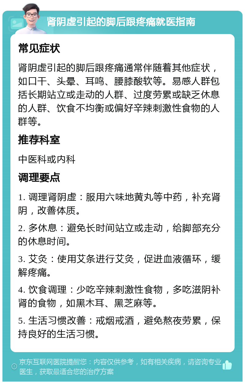 肾阴虚引起的脚后跟疼痛就医指南 常见症状 肾阴虚引起的脚后跟疼痛通常伴随着其他症状，如口干、头晕、耳鸣、腰膝酸软等。易感人群包括长期站立或走动的人群、过度劳累或缺乏休息的人群、饮食不均衡或偏好辛辣刺激性食物的人群等。 推荐科室 中医科或内科 调理要点 1. 调理肾阴虚：服用六味地黄丸等中药，补充肾阴，改善体质。 2. 多休息：避免长时间站立或走动，给脚部充分的休息时间。 3. 艾灸：使用艾条进行艾灸，促进血液循环，缓解疼痛。 4. 饮食调理：少吃辛辣刺激性食物，多吃滋阴补肾的食物，如黑木耳、黑芝麻等。 5. 生活习惯改善：戒烟戒酒，避免熬夜劳累，保持良好的生活习惯。