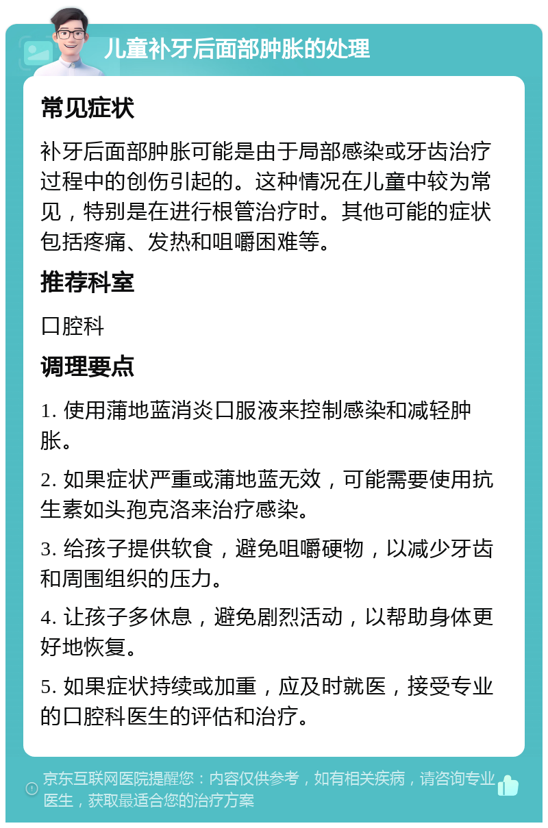 儿童补牙后面部肿胀的处理 常见症状 补牙后面部肿胀可能是由于局部感染或牙齿治疗过程中的创伤引起的。这种情况在儿童中较为常见，特别是在进行根管治疗时。其他可能的症状包括疼痛、发热和咀嚼困难等。 推荐科室 口腔科 调理要点 1. 使用蒲地蓝消炎口服液来控制感染和减轻肿胀。 2. 如果症状严重或蒲地蓝无效，可能需要使用抗生素如头孢克洛来治疗感染。 3. 给孩子提供软食，避免咀嚼硬物，以减少牙齿和周围组织的压力。 4. 让孩子多休息，避免剧烈活动，以帮助身体更好地恢复。 5. 如果症状持续或加重，应及时就医，接受专业的口腔科医生的评估和治疗。