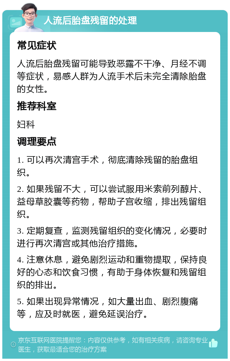 人流后胎盘残留的处理 常见症状 人流后胎盘残留可能导致恶露不干净、月经不调等症状，易感人群为人流手术后未完全清除胎盘的女性。 推荐科室 妇科 调理要点 1. 可以再次清宫手术，彻底清除残留的胎盘组织。 2. 如果残留不大，可以尝试服用米索前列醇片、益母草胶囊等药物，帮助子宫收缩，排出残留组织。 3. 定期复查，监测残留组织的变化情况，必要时进行再次清宫或其他治疗措施。 4. 注意休息，避免剧烈运动和重物提取，保持良好的心态和饮食习惯，有助于身体恢复和残留组织的排出。 5. 如果出现异常情况，如大量出血、剧烈腹痛等，应及时就医，避免延误治疗。