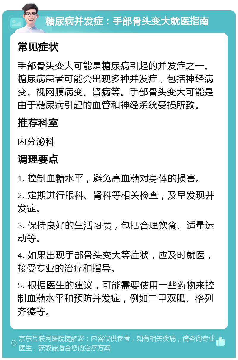 糖尿病并发症：手部骨头变大就医指南 常见症状 手部骨头变大可能是糖尿病引起的并发症之一。糖尿病患者可能会出现多种并发症，包括神经病变、视网膜病变、肾病等。手部骨头变大可能是由于糖尿病引起的血管和神经系统受损所致。 推荐科室 内分泌科 调理要点 1. 控制血糖水平，避免高血糖对身体的损害。 2. 定期进行眼科、肾科等相关检查，及早发现并发症。 3. 保持良好的生活习惯，包括合理饮食、适量运动等。 4. 如果出现手部骨头变大等症状，应及时就医，接受专业的治疗和指导。 5. 根据医生的建议，可能需要使用一些药物来控制血糖水平和预防并发症，例如二甲双胍、格列齐德等。