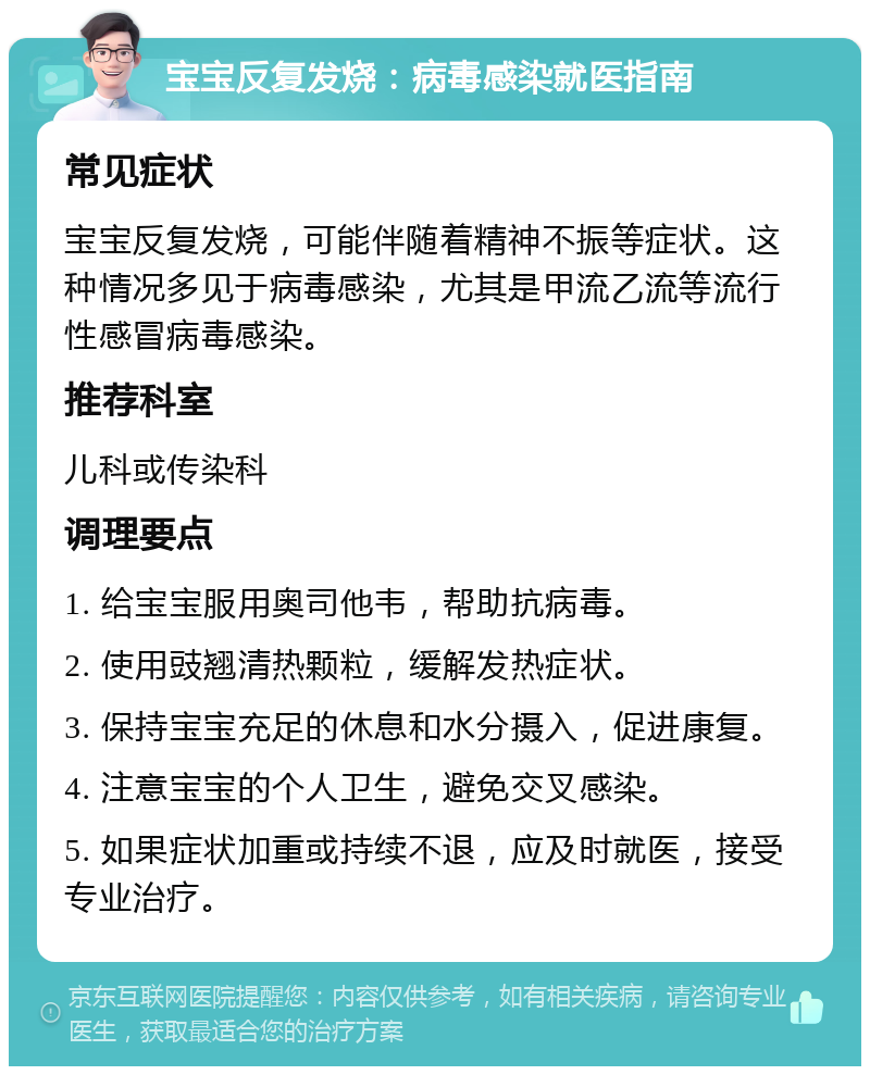 宝宝反复发烧：病毒感染就医指南 常见症状 宝宝反复发烧，可能伴随着精神不振等症状。这种情况多见于病毒感染，尤其是甲流乙流等流行性感冒病毒感染。 推荐科室 儿科或传染科 调理要点 1. 给宝宝服用奥司他韦，帮助抗病毒。 2. 使用豉翘清热颗粒，缓解发热症状。 3. 保持宝宝充足的休息和水分摄入，促进康复。 4. 注意宝宝的个人卫生，避免交叉感染。 5. 如果症状加重或持续不退，应及时就医，接受专业治疗。