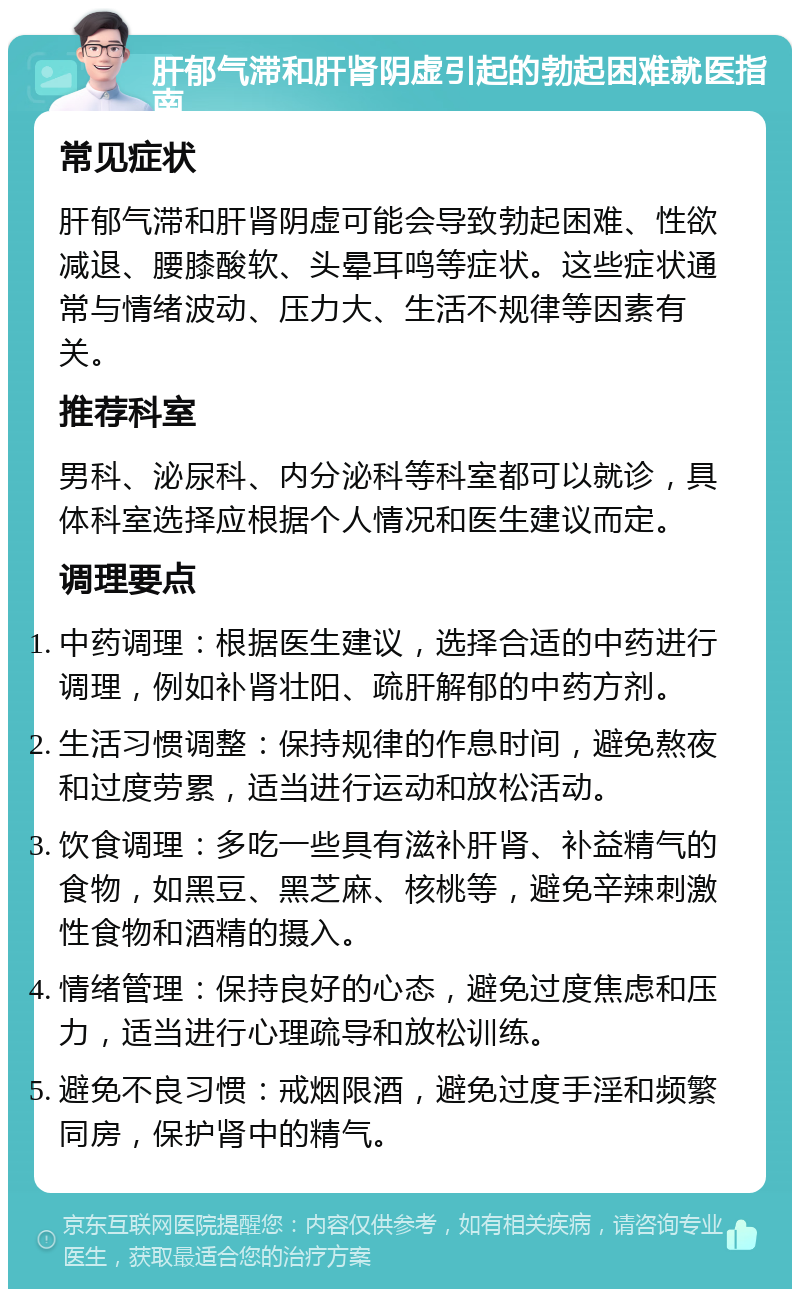 肝郁气滞和肝肾阴虚引起的勃起困难就医指南 常见症状 肝郁气滞和肝肾阴虚可能会导致勃起困难、性欲减退、腰膝酸软、头晕耳鸣等症状。这些症状通常与情绪波动、压力大、生活不规律等因素有关。 推荐科室 男科、泌尿科、内分泌科等科室都可以就诊，具体科室选择应根据个人情况和医生建议而定。 调理要点 中药调理：根据医生建议，选择合适的中药进行调理，例如补肾壮阳、疏肝解郁的中药方剂。 生活习惯调整：保持规律的作息时间，避免熬夜和过度劳累，适当进行运动和放松活动。 饮食调理：多吃一些具有滋补肝肾、补益精气的食物，如黑豆、黑芝麻、核桃等，避免辛辣刺激性食物和酒精的摄入。 情绪管理：保持良好的心态，避免过度焦虑和压力，适当进行心理疏导和放松训练。 避免不良习惯：戒烟限酒，避免过度手淫和频繁同房，保护肾中的精气。