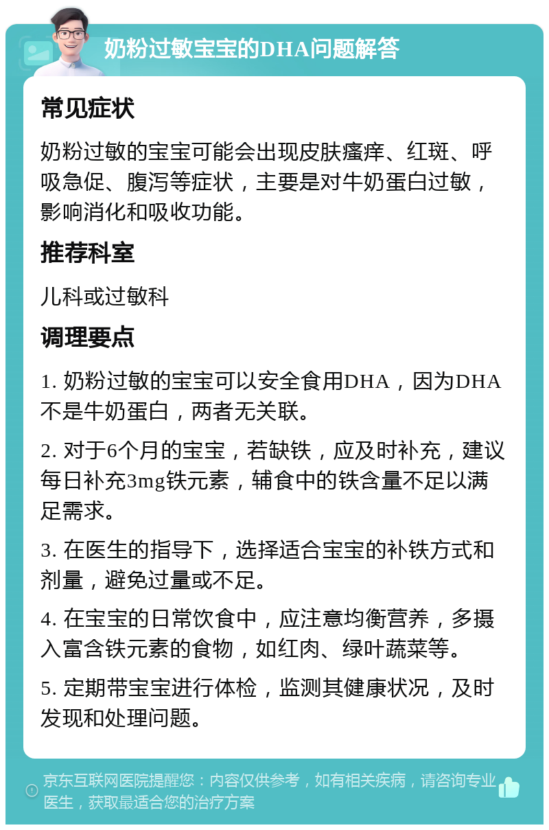 奶粉过敏宝宝的DHA问题解答 常见症状 奶粉过敏的宝宝可能会出现皮肤瘙痒、红斑、呼吸急促、腹泻等症状，主要是对牛奶蛋白过敏，影响消化和吸收功能。 推荐科室 儿科或过敏科 调理要点 1. 奶粉过敏的宝宝可以安全食用DHA，因为DHA不是牛奶蛋白，两者无关联。 2. 对于6个月的宝宝，若缺铁，应及时补充，建议每日补充3mg铁元素，辅食中的铁含量不足以满足需求。 3. 在医生的指导下，选择适合宝宝的补铁方式和剂量，避免过量或不足。 4. 在宝宝的日常饮食中，应注意均衡营养，多摄入富含铁元素的食物，如红肉、绿叶蔬菜等。 5. 定期带宝宝进行体检，监测其健康状况，及时发现和处理问题。