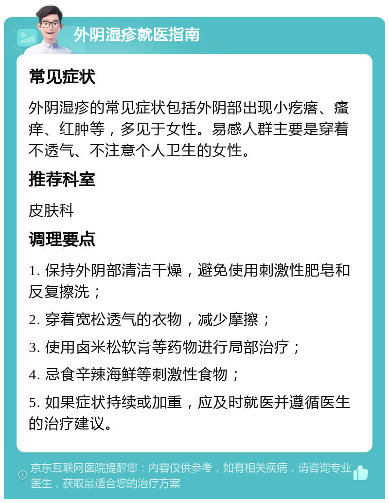 外阴湿疹就医指南 常见症状 外阴湿疹的常见症状包括外阴部出现小疙瘩、瘙痒、红肿等，多见于女性。易感人群主要是穿着不透气、不注意个人卫生的女性。 推荐科室 皮肤科 调理要点 1. 保持外阴部清洁干燥，避免使用刺激性肥皂和反复擦洗； 2. 穿着宽松透气的衣物，减少摩擦； 3. 使用卤米松软膏等药物进行局部治疗； 4. 忌食辛辣海鲜等刺激性食物； 5. 如果症状持续或加重，应及时就医并遵循医生的治疗建议。