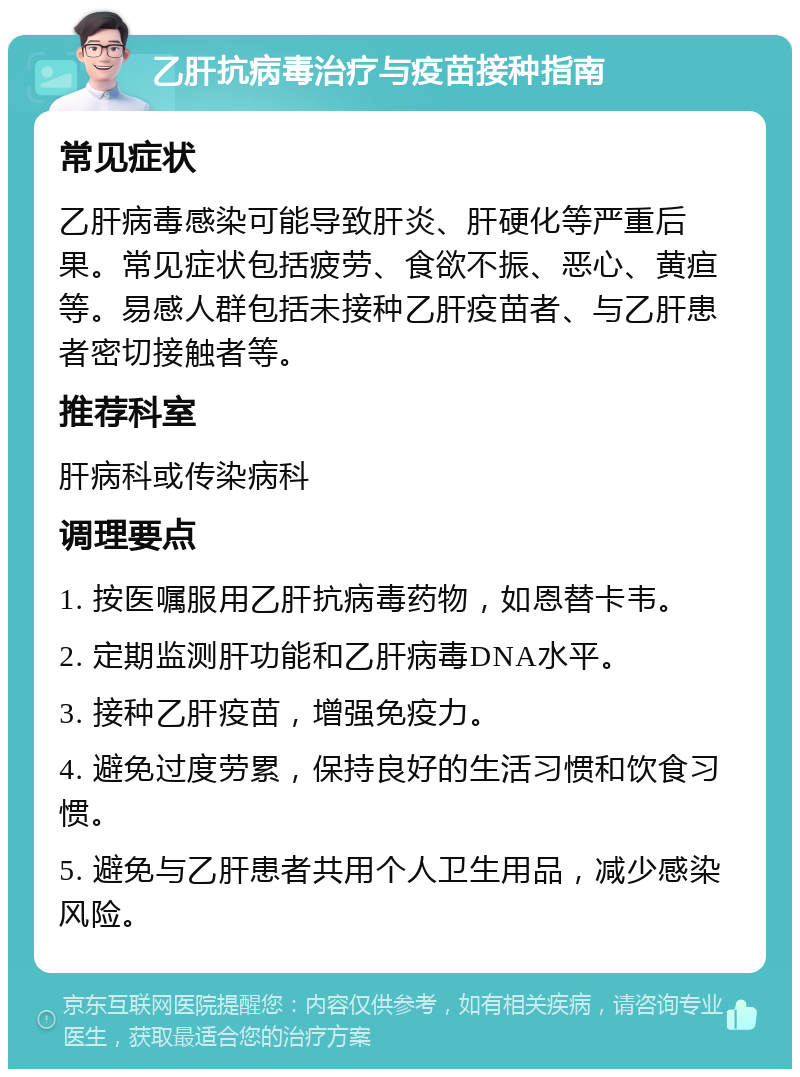 乙肝抗病毒治疗与疫苗接种指南 常见症状 乙肝病毒感染可能导致肝炎、肝硬化等严重后果。常见症状包括疲劳、食欲不振、恶心、黄疸等。易感人群包括未接种乙肝疫苗者、与乙肝患者密切接触者等。 推荐科室 肝病科或传染病科 调理要点 1. 按医嘱服用乙肝抗病毒药物，如恩替卡韦。 2. 定期监测肝功能和乙肝病毒DNA水平。 3. 接种乙肝疫苗，增强免疫力。 4. 避免过度劳累，保持良好的生活习惯和饮食习惯。 5. 避免与乙肝患者共用个人卫生用品，减少感染风险。