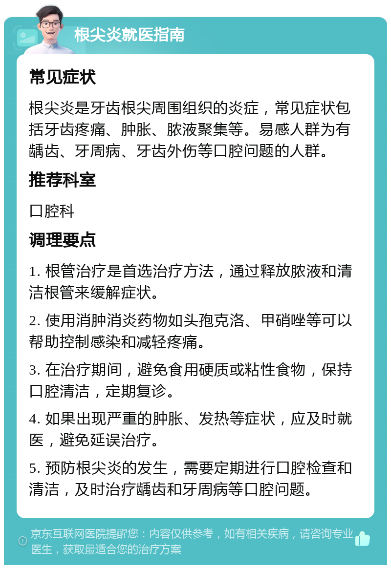 根尖炎就医指南 常见症状 根尖炎是牙齿根尖周围组织的炎症，常见症状包括牙齿疼痛、肿胀、脓液聚集等。易感人群为有龋齿、牙周病、牙齿外伤等口腔问题的人群。 推荐科室 口腔科 调理要点 1. 根管治疗是首选治疗方法，通过释放脓液和清洁根管来缓解症状。 2. 使用消肿消炎药物如头孢克洛、甲硝唑等可以帮助控制感染和减轻疼痛。 3. 在治疗期间，避免食用硬质或粘性食物，保持口腔清洁，定期复诊。 4. 如果出现严重的肿胀、发热等症状，应及时就医，避免延误治疗。 5. 预防根尖炎的发生，需要定期进行口腔检查和清洁，及时治疗龋齿和牙周病等口腔问题。