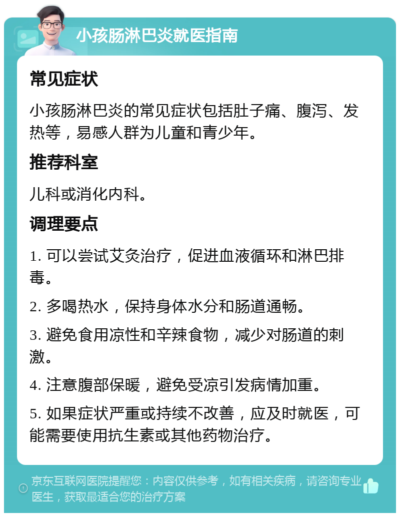 小孩肠淋巴炎就医指南 常见症状 小孩肠淋巴炎的常见症状包括肚子痛、腹泻、发热等，易感人群为儿童和青少年。 推荐科室 儿科或消化内科。 调理要点 1. 可以尝试艾灸治疗，促进血液循环和淋巴排毒。 2. 多喝热水，保持身体水分和肠道通畅。 3. 避免食用凉性和辛辣食物，减少对肠道的刺激。 4. 注意腹部保暖，避免受凉引发病情加重。 5. 如果症状严重或持续不改善，应及时就医，可能需要使用抗生素或其他药物治疗。