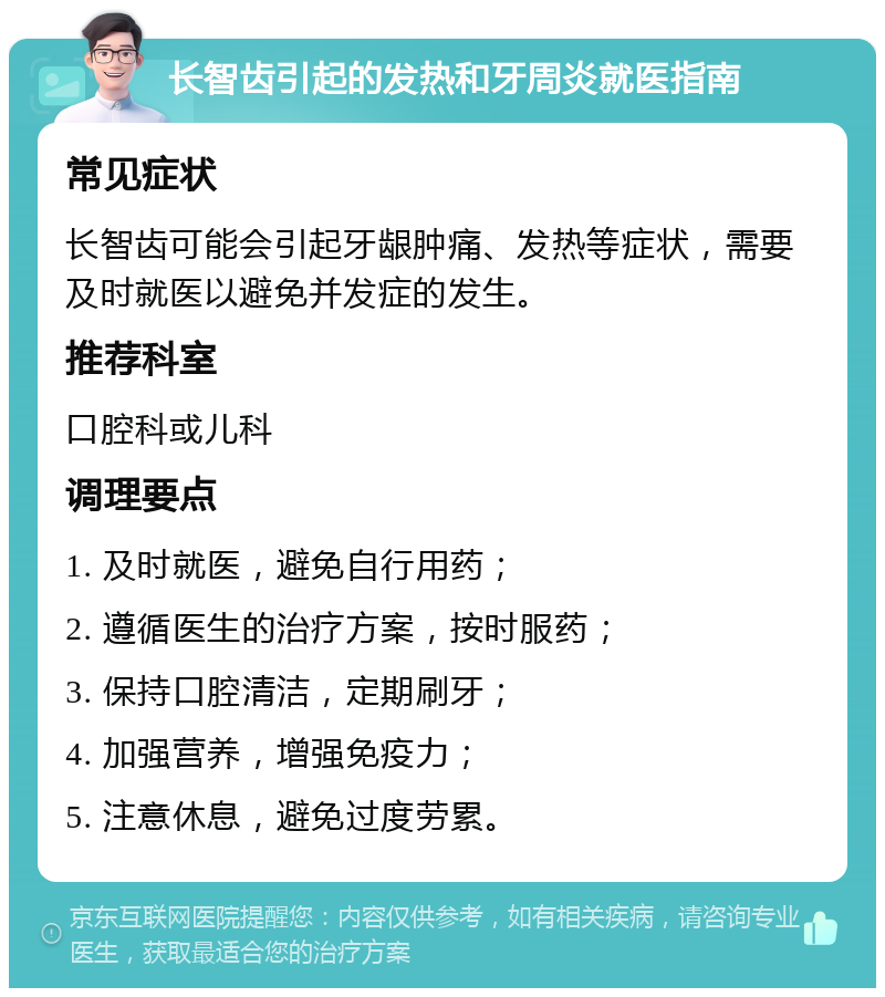 长智齿引起的发热和牙周炎就医指南 常见症状 长智齿可能会引起牙龈肿痛、发热等症状，需要及时就医以避免并发症的发生。 推荐科室 口腔科或儿科 调理要点 1. 及时就医，避免自行用药； 2. 遵循医生的治疗方案，按时服药； 3. 保持口腔清洁，定期刷牙； 4. 加强营养，增强免疫力； 5. 注意休息，避免过度劳累。