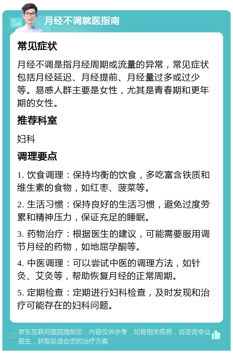 月经不调就医指南 常见症状 月经不调是指月经周期或流量的异常，常见症状包括月经延迟、月经提前、月经量过多或过少等。易感人群主要是女性，尤其是青春期和更年期的女性。 推荐科室 妇科 调理要点 1. 饮食调理：保持均衡的饮食，多吃富含铁质和维生素的食物，如红枣、菠菜等。 2. 生活习惯：保持良好的生活习惯，避免过度劳累和精神压力，保证充足的睡眠。 3. 药物治疗：根据医生的建议，可能需要服用调节月经的药物，如地屈孕酮等。 4. 中医调理：可以尝试中医的调理方法，如针灸、艾灸等，帮助恢复月经的正常周期。 5. 定期检查：定期进行妇科检查，及时发现和治疗可能存在的妇科问题。