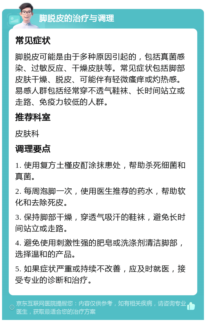 脚脱皮的治疗与调理 常见症状 脚脱皮可能是由于多种原因引起的，包括真菌感染、过敏反应、干燥皮肤等。常见症状包括脚部皮肤干燥、脱皮、可能伴有轻微瘙痒或灼热感。易感人群包括经常穿不透气鞋袜、长时间站立或走路、免疫力较低的人群。 推荐科室 皮肤科 调理要点 1. 使用复方土槿皮酊涂抹患处，帮助杀死细菌和真菌。 2. 每周泡脚一次，使用医生推荐的药水，帮助软化和去除死皮。 3. 保持脚部干燥，穿透气吸汗的鞋袜，避免长时间站立或走路。 4. 避免使用刺激性强的肥皂或洗涤剂清洁脚部，选择温和的产品。 5. 如果症状严重或持续不改善，应及时就医，接受专业的诊断和治疗。