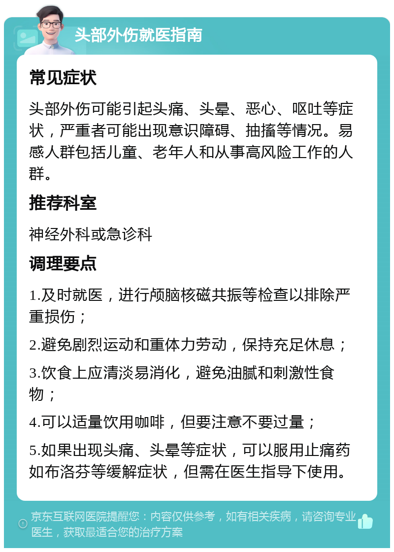 头部外伤就医指南 常见症状 头部外伤可能引起头痛、头晕、恶心、呕吐等症状，严重者可能出现意识障碍、抽搐等情况。易感人群包括儿童、老年人和从事高风险工作的人群。 推荐科室 神经外科或急诊科 调理要点 1.及时就医，进行颅脑核磁共振等检查以排除严重损伤； 2.避免剧烈运动和重体力劳动，保持充足休息； 3.饮食上应清淡易消化，避免油腻和刺激性食物； 4.可以适量饮用咖啡，但要注意不要过量； 5.如果出现头痛、头晕等症状，可以服用止痛药如布洛芬等缓解症状，但需在医生指导下使用。