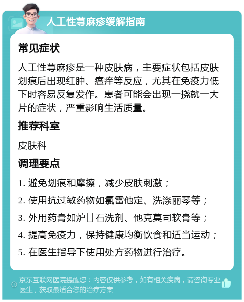 人工性荨麻疹缓解指南 常见症状 人工性荨麻疹是一种皮肤病，主要症状包括皮肤划痕后出现红肿、瘙痒等反应，尤其在免疫力低下时容易反复发作。患者可能会出现一挠就一大片的症状，严重影响生活质量。 推荐科室 皮肤科 调理要点 1. 避免划痕和摩擦，减少皮肤刺激； 2. 使用抗过敏药物如氯雷他定、洗涤丽琴等； 3. 外用药膏如炉甘石洗剂、他克莫司软膏等； 4. 提高免疫力，保持健康均衡饮食和适当运动； 5. 在医生指导下使用处方药物进行治疗。