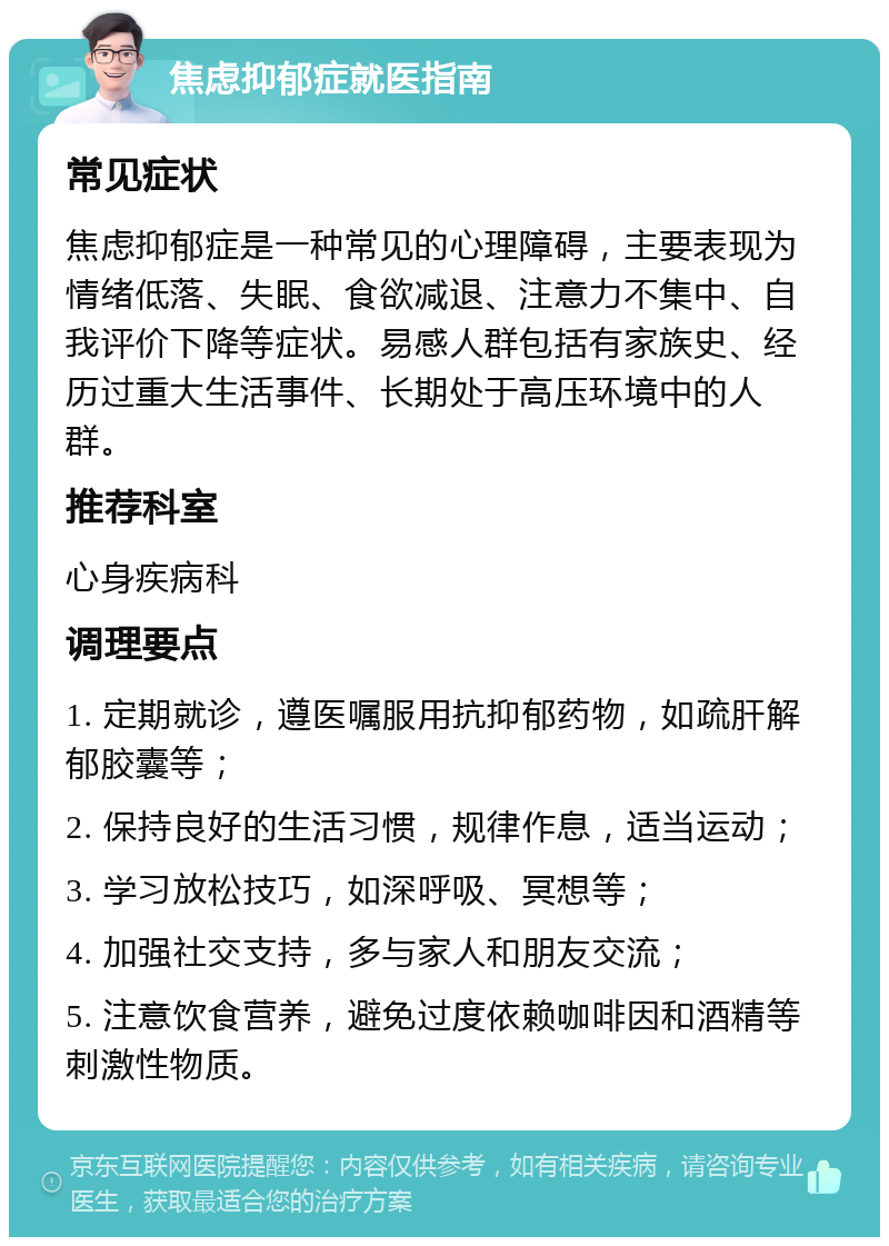 焦虑抑郁症就医指南 常见症状 焦虑抑郁症是一种常见的心理障碍，主要表现为情绪低落、失眠、食欲减退、注意力不集中、自我评价下降等症状。易感人群包括有家族史、经历过重大生活事件、长期处于高压环境中的人群。 推荐科室 心身疾病科 调理要点 1. 定期就诊，遵医嘱服用抗抑郁药物，如疏肝解郁胶囊等； 2. 保持良好的生活习惯，规律作息，适当运动； 3. 学习放松技巧，如深呼吸、冥想等； 4. 加强社交支持，多与家人和朋友交流； 5. 注意饮食营养，避免过度依赖咖啡因和酒精等刺激性物质。