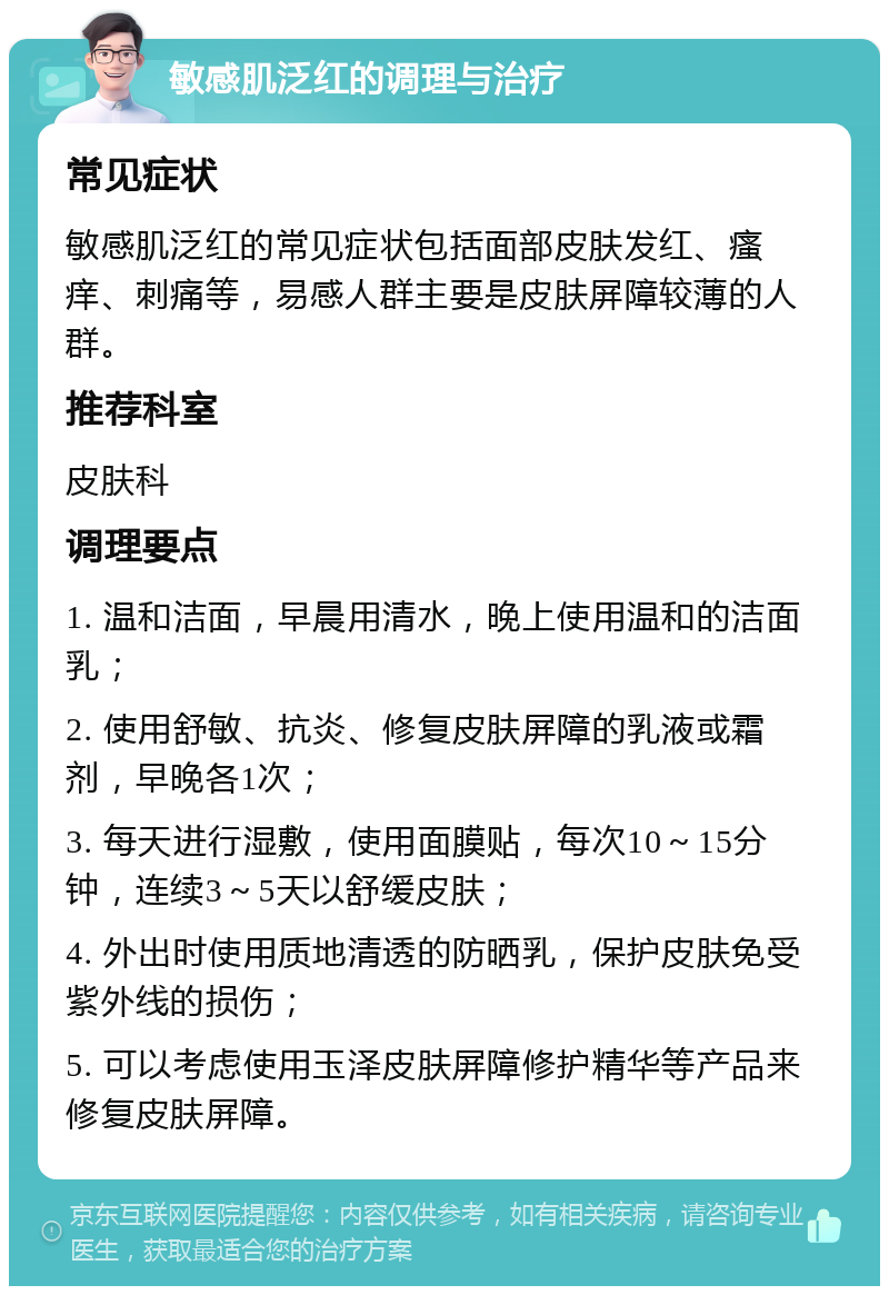 敏感肌泛红的调理与治疗 常见症状 敏感肌泛红的常见症状包括面部皮肤发红、瘙痒、刺痛等，易感人群主要是皮肤屏障较薄的人群。 推荐科室 皮肤科 调理要点 1. 温和洁面，早晨用清水，晚上使用温和的洁面乳； 2. 使用舒敏、抗炎、修复皮肤屏障的乳液或霜剂，早晚各1次； 3. 每天进行湿敷，使用面膜贴，每次10～15分钟，连续3～5天以舒缓皮肤； 4. 外出时使用质地清透的防晒乳，保护皮肤免受紫外线的损伤； 5. 可以考虑使用玉泽皮肤屏障修护精华等产品来修复皮肤屏障。