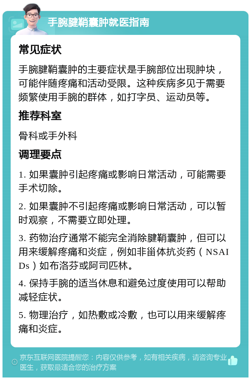 手腕腱鞘囊肿就医指南 常见症状 手腕腱鞘囊肿的主要症状是手腕部位出现肿块，可能伴随疼痛和活动受限。这种疾病多见于需要频繁使用手腕的群体，如打字员、运动员等。 推荐科室 骨科或手外科 调理要点 1. 如果囊肿引起疼痛或影响日常活动，可能需要手术切除。 2. 如果囊肿不引起疼痛或影响日常活动，可以暂时观察，不需要立即处理。 3. 药物治疗通常不能完全消除腱鞘囊肿，但可以用来缓解疼痛和炎症，例如非甾体抗炎药（NSAIDs）如布洛芬或阿司匹林。 4. 保持手腕的适当休息和避免过度使用可以帮助减轻症状。 5. 物理治疗，如热敷或冷敷，也可以用来缓解疼痛和炎症。