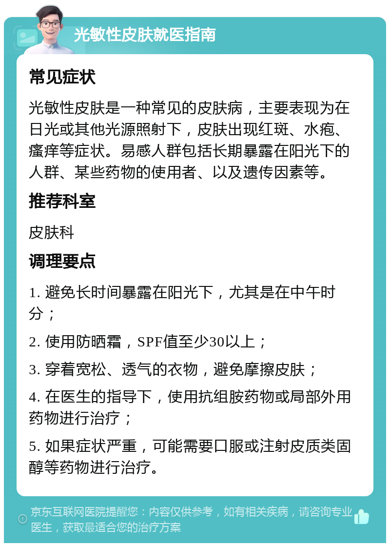 光敏性皮肤就医指南 常见症状 光敏性皮肤是一种常见的皮肤病，主要表现为在日光或其他光源照射下，皮肤出现红斑、水疱、瘙痒等症状。易感人群包括长期暴露在阳光下的人群、某些药物的使用者、以及遗传因素等。 推荐科室 皮肤科 调理要点 1. 避免长时间暴露在阳光下，尤其是在中午时分； 2. 使用防晒霜，SPF值至少30以上； 3. 穿着宽松、透气的衣物，避免摩擦皮肤； 4. 在医生的指导下，使用抗组胺药物或局部外用药物进行治疗； 5. 如果症状严重，可能需要口服或注射皮质类固醇等药物进行治疗。