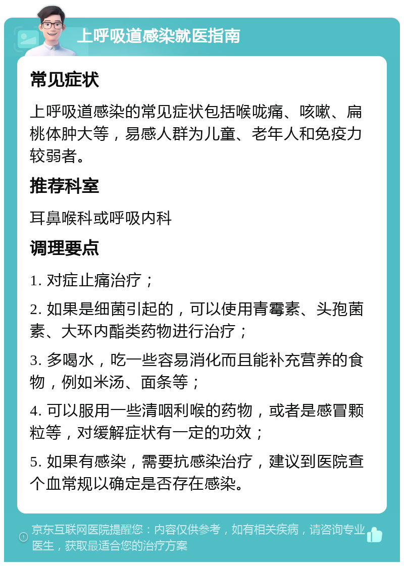 上呼吸道感染就医指南 常见症状 上呼吸道感染的常见症状包括喉咙痛、咳嗽、扁桃体肿大等，易感人群为儿童、老年人和免疫力较弱者。 推荐科室 耳鼻喉科或呼吸内科 调理要点 1. 对症止痛治疗； 2. 如果是细菌引起的，可以使用青霉素、头孢菌素、大环内酯类药物进行治疗； 3. 多喝水，吃一些容易消化而且能补充营养的食物，例如米汤、面条等； 4. 可以服用一些清咽利喉的药物，或者是感冒颗粒等，对缓解症状有一定的功效； 5. 如果有感染，需要抗感染治疗，建议到医院查个血常规以确定是否存在感染。