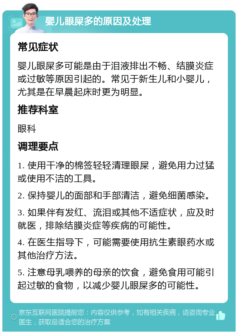 婴儿眼屎多的原因及处理 常见症状 婴儿眼屎多可能是由于泪液排出不畅、结膜炎症或过敏等原因引起的。常见于新生儿和小婴儿，尤其是在早晨起床时更为明显。 推荐科室 眼科 调理要点 1. 使用干净的棉签轻轻清理眼屎，避免用力过猛或使用不洁的工具。 2. 保持婴儿的面部和手部清洁，避免细菌感染。 3. 如果伴有发红、流泪或其他不适症状，应及时就医，排除结膜炎症等疾病的可能性。 4. 在医生指导下，可能需要使用抗生素眼药水或其他治疗方法。 5. 注意母乳喂养的母亲的饮食，避免食用可能引起过敏的食物，以减少婴儿眼屎多的可能性。