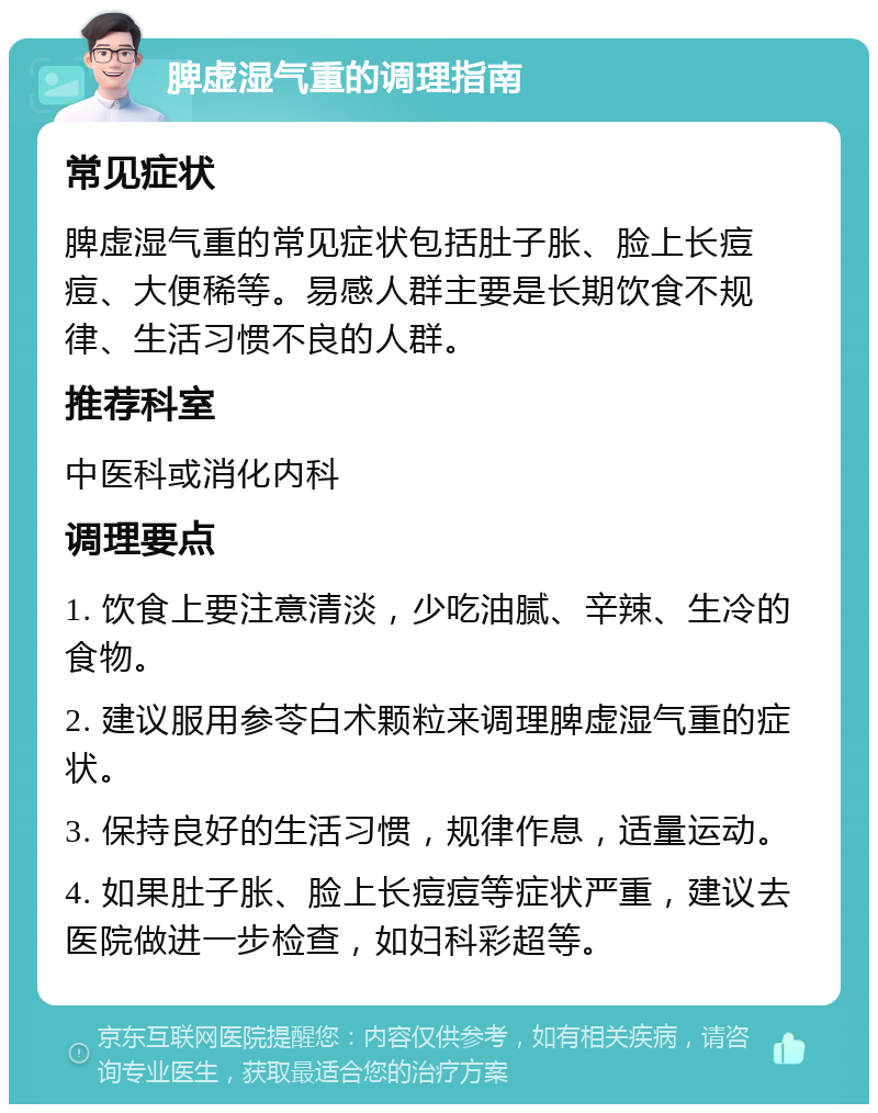 脾虚湿气重的调理指南 常见症状 脾虚湿气重的常见症状包括肚子胀、脸上长痘痘、大便稀等。易感人群主要是长期饮食不规律、生活习惯不良的人群。 推荐科室 中医科或消化内科 调理要点 1. 饮食上要注意清淡，少吃油腻、辛辣、生冷的食物。 2. 建议服用参苓白术颗粒来调理脾虚湿气重的症状。 3. 保持良好的生活习惯，规律作息，适量运动。 4. 如果肚子胀、脸上长痘痘等症状严重，建议去医院做进一步检查，如妇科彩超等。