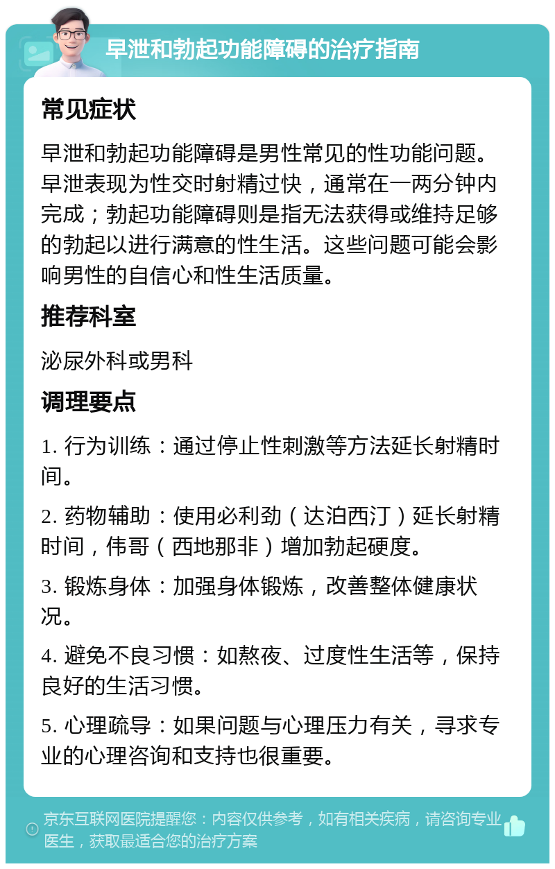 早泄和勃起功能障碍的治疗指南 常见症状 早泄和勃起功能障碍是男性常见的性功能问题。早泄表现为性交时射精过快，通常在一两分钟内完成；勃起功能障碍则是指无法获得或维持足够的勃起以进行满意的性生活。这些问题可能会影响男性的自信心和性生活质量。 推荐科室 泌尿外科或男科 调理要点 1. 行为训练：通过停止性刺激等方法延长射精时间。 2. 药物辅助：使用必利劲（达泊西汀）延长射精时间，伟哥（西地那非）增加勃起硬度。 3. 锻炼身体：加强身体锻炼，改善整体健康状况。 4. 避免不良习惯：如熬夜、过度性生活等，保持良好的生活习惯。 5. 心理疏导：如果问题与心理压力有关，寻求专业的心理咨询和支持也很重要。