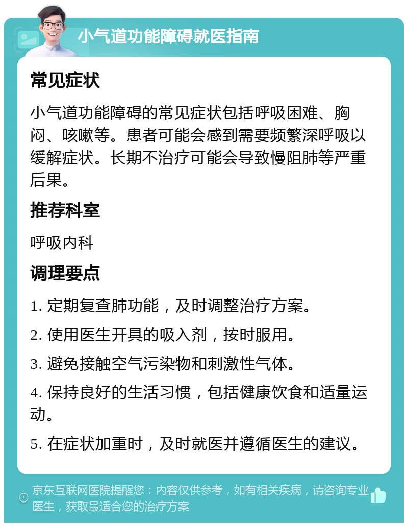 小气道功能障碍就医指南 常见症状 小气道功能障碍的常见症状包括呼吸困难、胸闷、咳嗽等。患者可能会感到需要频繁深呼吸以缓解症状。长期不治疗可能会导致慢阻肺等严重后果。 推荐科室 呼吸内科 调理要点 1. 定期复查肺功能，及时调整治疗方案。 2. 使用医生开具的吸入剂，按时服用。 3. 避免接触空气污染物和刺激性气体。 4. 保持良好的生活习惯，包括健康饮食和适量运动。 5. 在症状加重时，及时就医并遵循医生的建议。