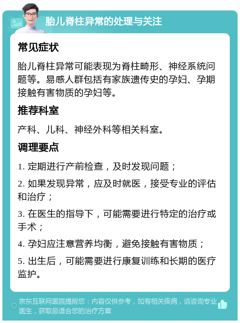 胎儿脊柱异常的处理与关注 常见症状 胎儿脊柱异常可能表现为脊柱畸形、神经系统问题等。易感人群包括有家族遗传史的孕妇、孕期接触有害物质的孕妇等。 推荐科室 产科、儿科、神经外科等相关科室。 调理要点 1. 定期进行产前检查，及时发现问题； 2. 如果发现异常，应及时就医，接受专业的评估和治疗； 3. 在医生的指导下，可能需要进行特定的治疗或手术； 4. 孕妇应注意营养均衡，避免接触有害物质； 5. 出生后，可能需要进行康复训练和长期的医疗监护。