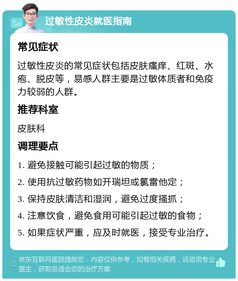 过敏性皮炎就医指南 常见症状 过敏性皮炎的常见症状包括皮肤瘙痒、红斑、水疱、脱皮等，易感人群主要是过敏体质者和免疫力较弱的人群。 推荐科室 皮肤科 调理要点 1. 避免接触可能引起过敏的物质； 2. 使用抗过敏药物如开瑞坦或氯雷他定； 3. 保持皮肤清洁和湿润，避免过度搔抓； 4. 注意饮食，避免食用可能引起过敏的食物； 5. 如果症状严重，应及时就医，接受专业治疗。