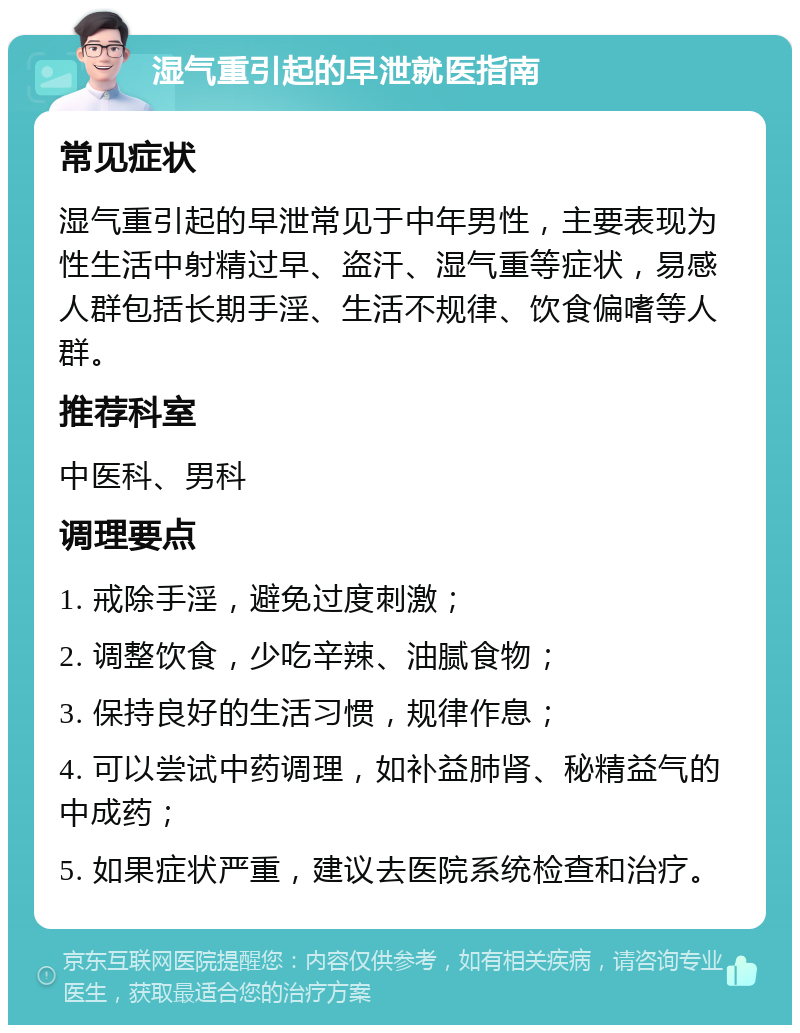 湿气重引起的早泄就医指南 常见症状 湿气重引起的早泄常见于中年男性，主要表现为性生活中射精过早、盗汗、湿气重等症状，易感人群包括长期手淫、生活不规律、饮食偏嗜等人群。 推荐科室 中医科、男科 调理要点 1. 戒除手淫，避免过度刺激； 2. 调整饮食，少吃辛辣、油腻食物； 3. 保持良好的生活习惯，规律作息； 4. 可以尝试中药调理，如补益肺肾、秘精益气的中成药； 5. 如果症状严重，建议去医院系统检查和治疗。