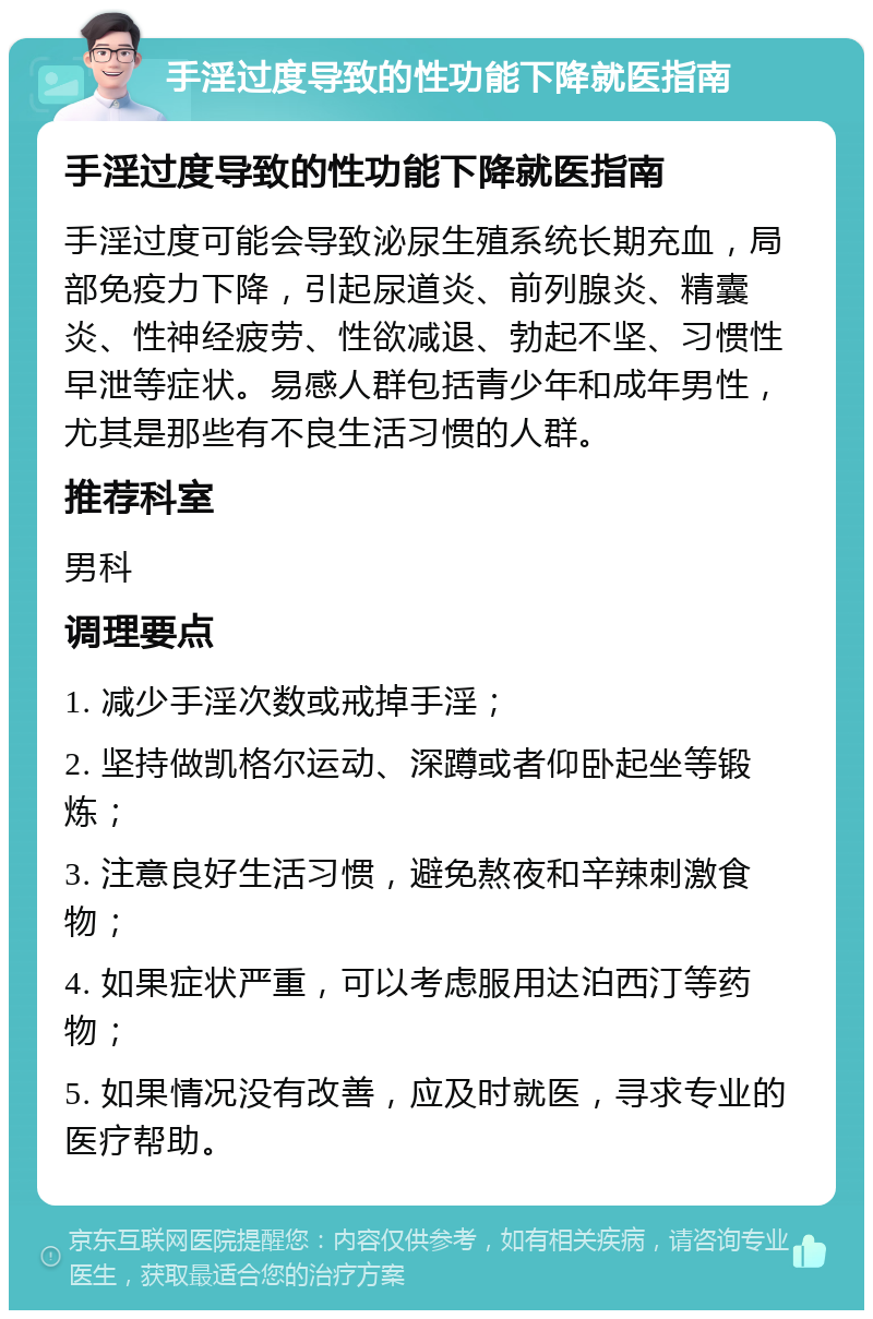 手淫过度导致的性功能下降就医指南 手淫过度导致的性功能下降就医指南 手淫过度可能会导致泌尿生殖系统长期充血，局部免疫力下降，引起尿道炎、前列腺炎、精囊炎、性神经疲劳、性欲减退、勃起不坚、习惯性早泄等症状。易感人群包括青少年和成年男性，尤其是那些有不良生活习惯的人群。 推荐科室 男科 调理要点 1. 减少手淫次数或戒掉手淫； 2. 坚持做凯格尔运动、深蹲或者仰卧起坐等锻炼； 3. 注意良好生活习惯，避免熬夜和辛辣刺激食物； 4. 如果症状严重，可以考虑服用达泊西汀等药物； 5. 如果情况没有改善，应及时就医，寻求专业的医疗帮助。