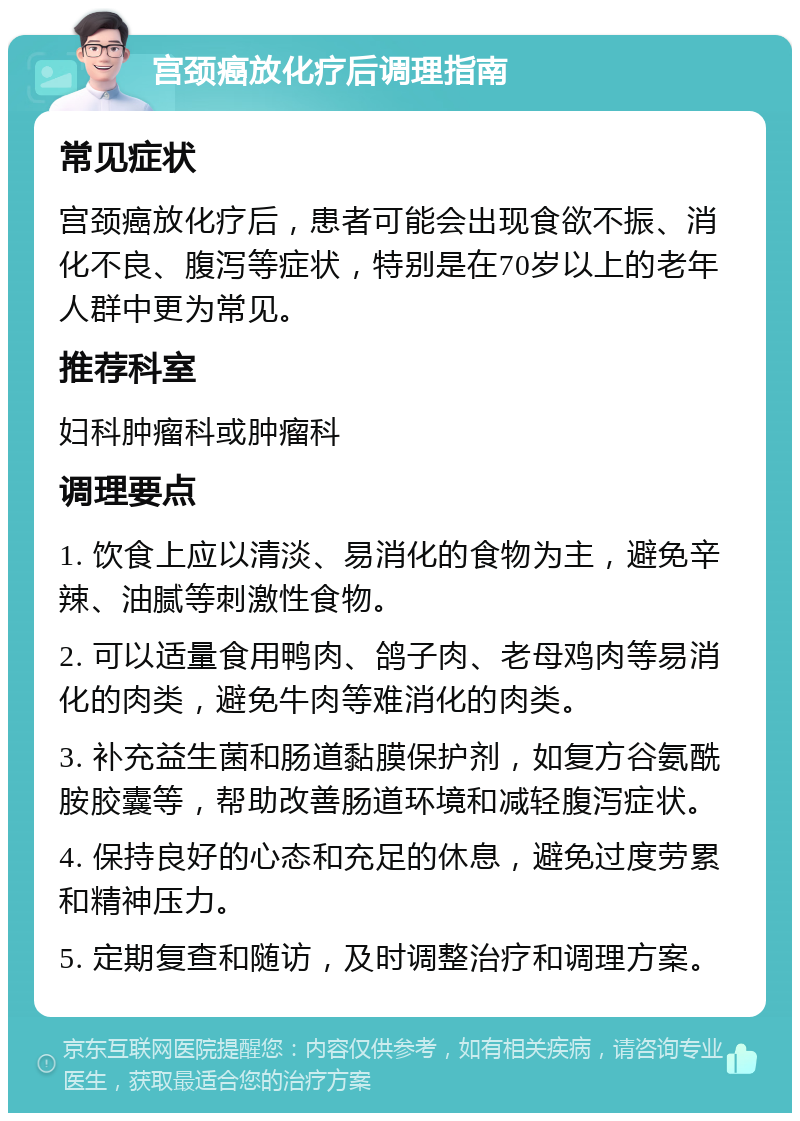 宫颈癌放化疗后调理指南 常见症状 宫颈癌放化疗后，患者可能会出现食欲不振、消化不良、腹泻等症状，特别是在70岁以上的老年人群中更为常见。 推荐科室 妇科肿瘤科或肿瘤科 调理要点 1. 饮食上应以清淡、易消化的食物为主，避免辛辣、油腻等刺激性食物。 2. 可以适量食用鸭肉、鸽子肉、老母鸡肉等易消化的肉类，避免牛肉等难消化的肉类。 3. 补充益生菌和肠道黏膜保护剂，如复方谷氨酰胺胶囊等，帮助改善肠道环境和减轻腹泻症状。 4. 保持良好的心态和充足的休息，避免过度劳累和精神压力。 5. 定期复查和随访，及时调整治疗和调理方案。