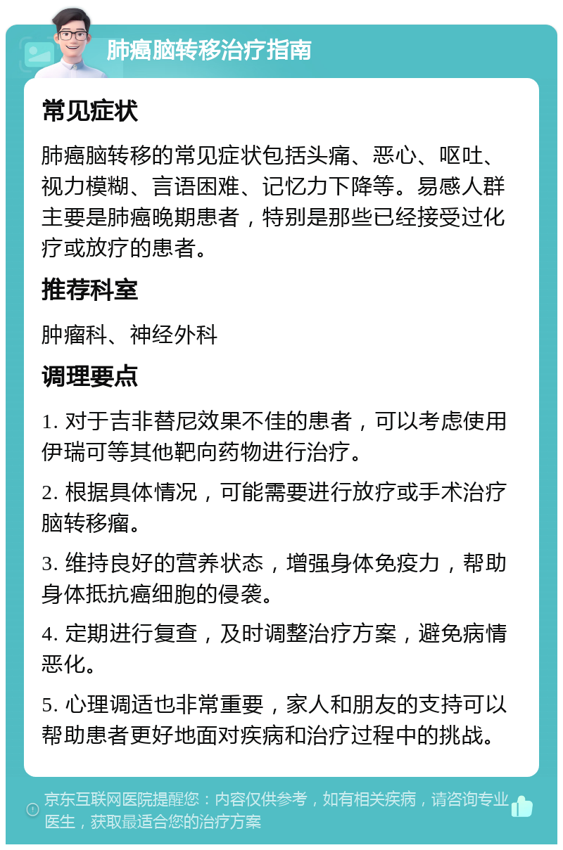 肺癌脑转移治疗指南 常见症状 肺癌脑转移的常见症状包括头痛、恶心、呕吐、视力模糊、言语困难、记忆力下降等。易感人群主要是肺癌晚期患者，特别是那些已经接受过化疗或放疗的患者。 推荐科室 肿瘤科、神经外科 调理要点 1. 对于吉非替尼效果不佳的患者，可以考虑使用伊瑞可等其他靶向药物进行治疗。 2. 根据具体情况，可能需要进行放疗或手术治疗脑转移瘤。 3. 维持良好的营养状态，增强身体免疫力，帮助身体抵抗癌细胞的侵袭。 4. 定期进行复查，及时调整治疗方案，避免病情恶化。 5. 心理调适也非常重要，家人和朋友的支持可以帮助患者更好地面对疾病和治疗过程中的挑战。