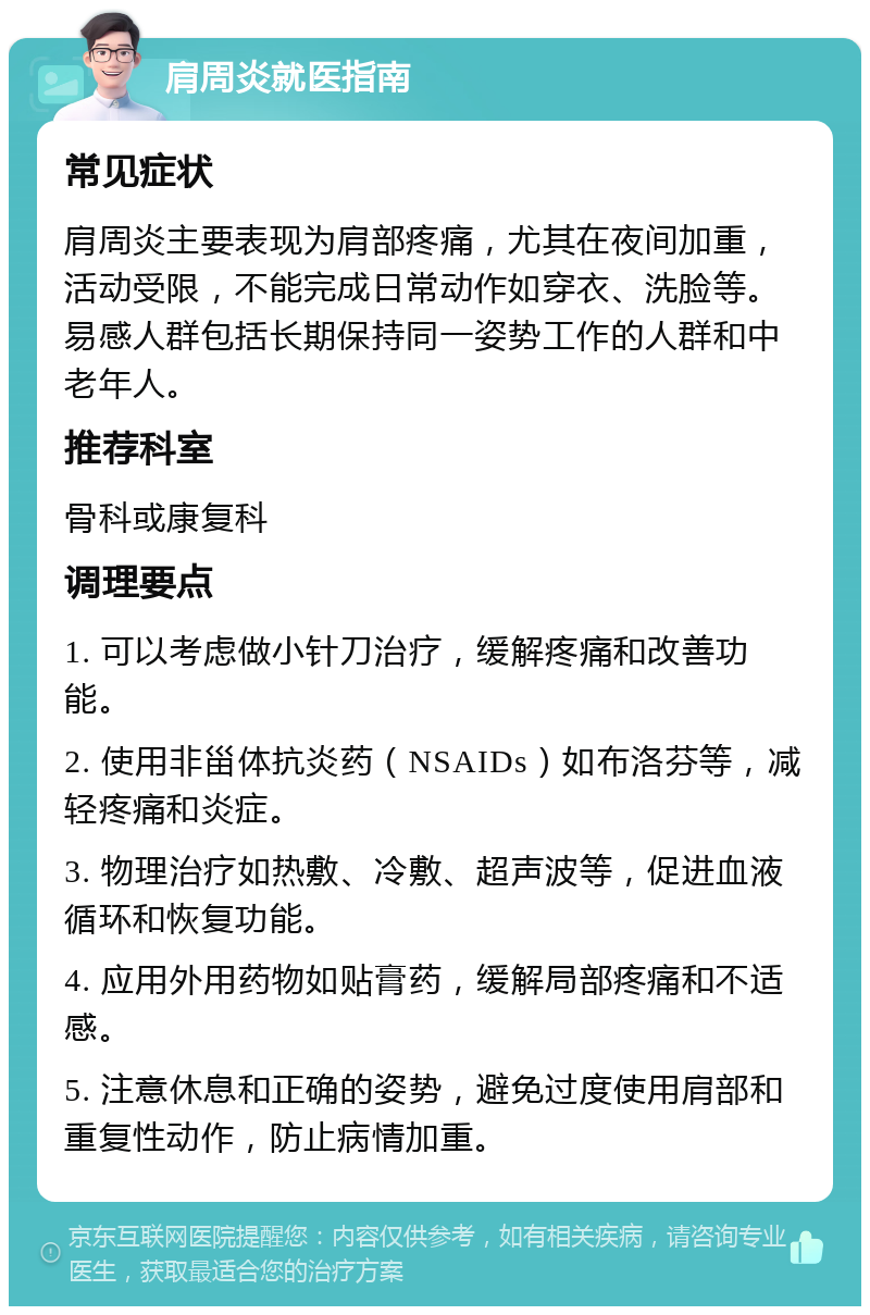 肩周炎就医指南 常见症状 肩周炎主要表现为肩部疼痛，尤其在夜间加重，活动受限，不能完成日常动作如穿衣、洗脸等。易感人群包括长期保持同一姿势工作的人群和中老年人。 推荐科室 骨科或康复科 调理要点 1. 可以考虑做小针刀治疗，缓解疼痛和改善功能。 2. 使用非甾体抗炎药（NSAIDs）如布洛芬等，减轻疼痛和炎症。 3. 物理治疗如热敷、冷敷、超声波等，促进血液循环和恢复功能。 4. 应用外用药物如贴膏药，缓解局部疼痛和不适感。 5. 注意休息和正确的姿势，避免过度使用肩部和重复性动作，防止病情加重。