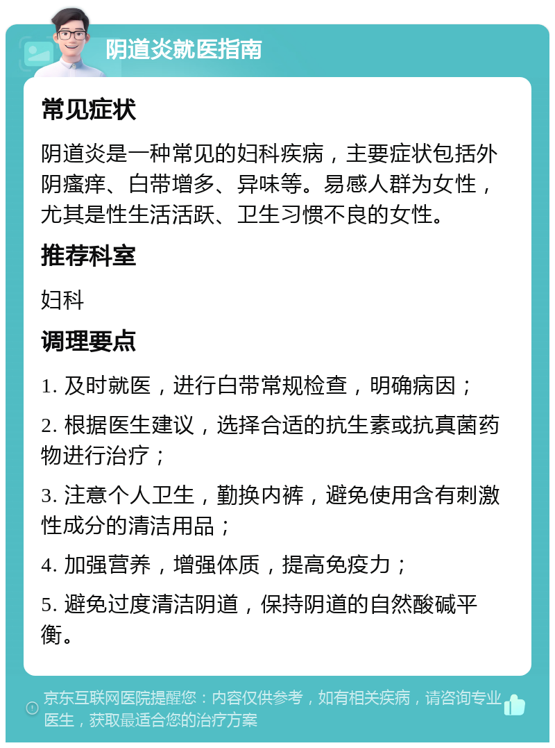 阴道炎就医指南 常见症状 阴道炎是一种常见的妇科疾病，主要症状包括外阴瘙痒、白带增多、异味等。易感人群为女性，尤其是性生活活跃、卫生习惯不良的女性。 推荐科室 妇科 调理要点 1. 及时就医，进行白带常规检查，明确病因； 2. 根据医生建议，选择合适的抗生素或抗真菌药物进行治疗； 3. 注意个人卫生，勤换内裤，避免使用含有刺激性成分的清洁用品； 4. 加强营养，增强体质，提高免疫力； 5. 避免过度清洁阴道，保持阴道的自然酸碱平衡。