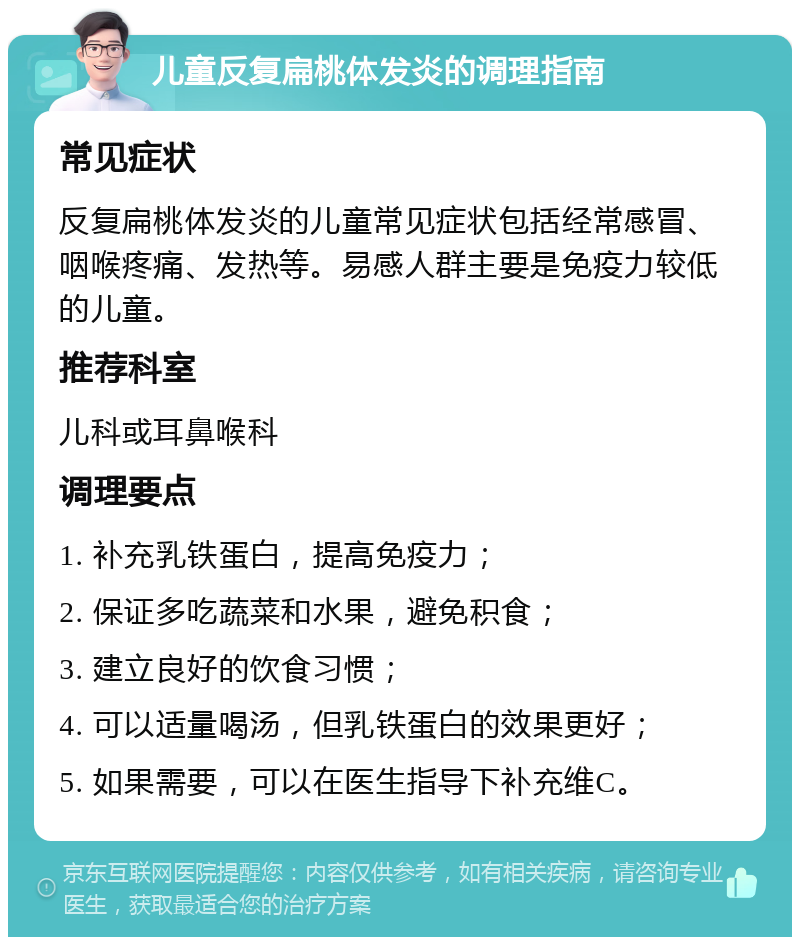 儿童反复扁桃体发炎的调理指南 常见症状 反复扁桃体发炎的儿童常见症状包括经常感冒、咽喉疼痛、发热等。易感人群主要是免疫力较低的儿童。 推荐科室 儿科或耳鼻喉科 调理要点 1. 补充乳铁蛋白，提高免疫力； 2. 保证多吃蔬菜和水果，避免积食； 3. 建立良好的饮食习惯； 4. 可以适量喝汤，但乳铁蛋白的效果更好； 5. 如果需要，可以在医生指导下补充维C。