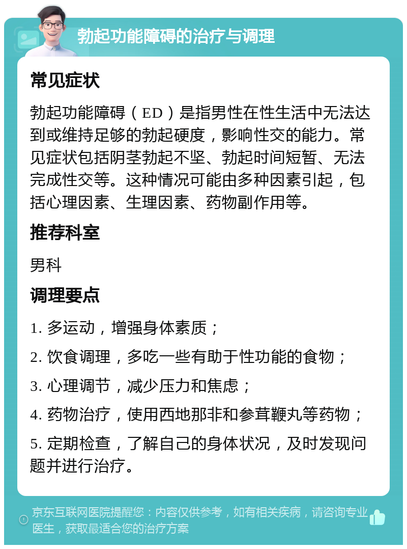 勃起功能障碍的治疗与调理 常见症状 勃起功能障碍（ED）是指男性在性生活中无法达到或维持足够的勃起硬度，影响性交的能力。常见症状包括阴茎勃起不坚、勃起时间短暂、无法完成性交等。这种情况可能由多种因素引起，包括心理因素、生理因素、药物副作用等。 推荐科室 男科 调理要点 1. 多运动，增强身体素质； 2. 饮食调理，多吃一些有助于性功能的食物； 3. 心理调节，减少压力和焦虑； 4. 药物治疗，使用西地那非和参茸鞭丸等药物； 5. 定期检查，了解自己的身体状况，及时发现问题并进行治疗。