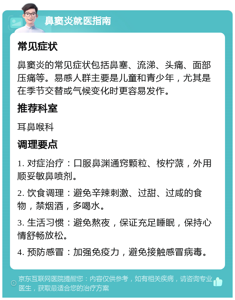 鼻窦炎就医指南 常见症状 鼻窦炎的常见症状包括鼻塞、流涕、头痛、面部压痛等。易感人群主要是儿童和青少年，尤其是在季节交替或气候变化时更容易发作。 推荐科室 耳鼻喉科 调理要点 1. 对症治疗：口服鼻渊通窍颗粒、桉柠蒎，外用顺妥敏鼻喷剂。 2. 饮食调理：避免辛辣刺激、过甜、过咸的食物，禁烟酒，多喝水。 3. 生活习惯：避免熬夜，保证充足睡眠，保持心情舒畅放松。 4. 预防感冒：加强免疫力，避免接触感冒病毒。