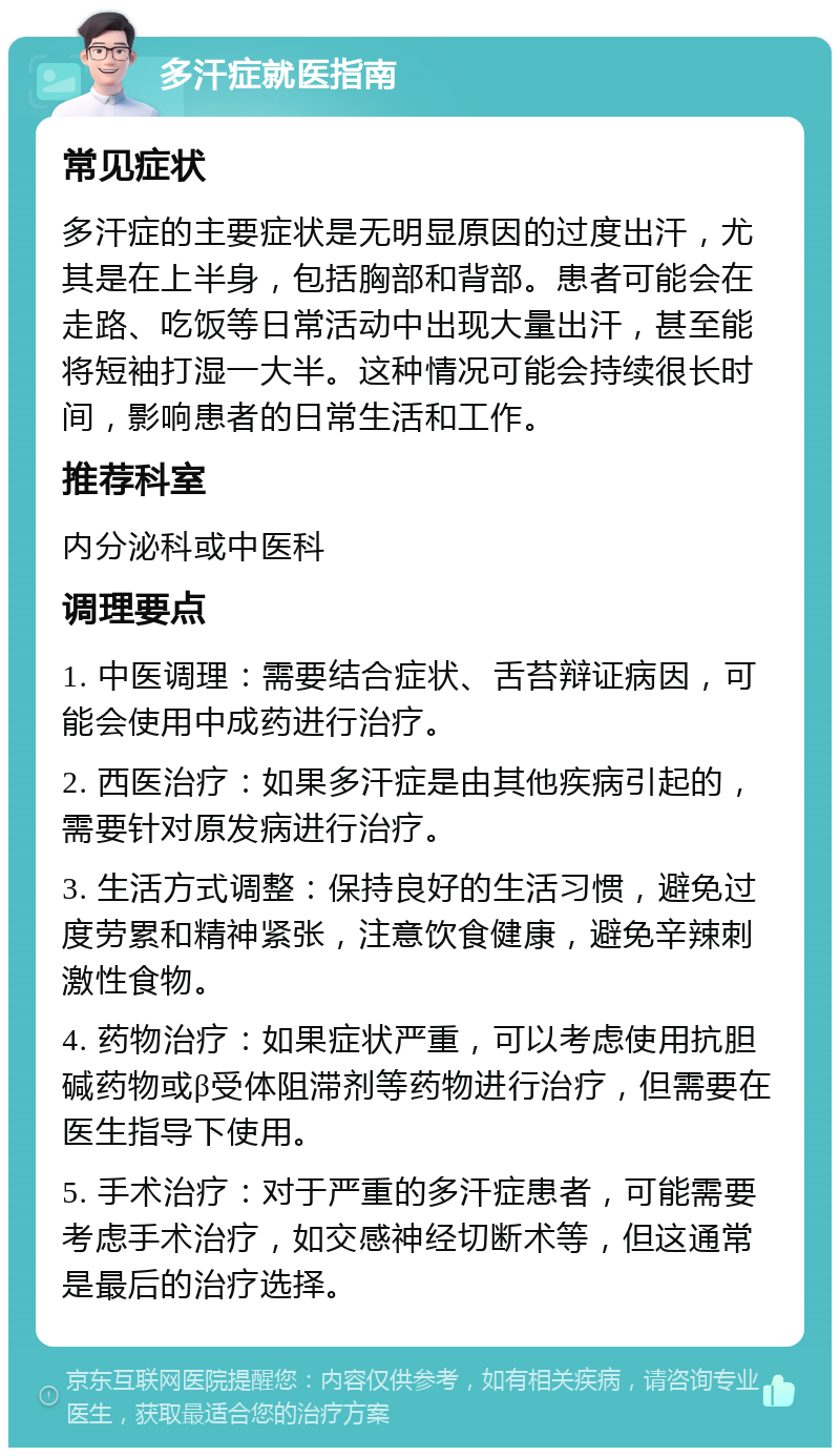 多汗症就医指南 常见症状 多汗症的主要症状是无明显原因的过度出汗，尤其是在上半身，包括胸部和背部。患者可能会在走路、吃饭等日常活动中出现大量出汗，甚至能将短袖打湿一大半。这种情况可能会持续很长时间，影响患者的日常生活和工作。 推荐科室 内分泌科或中医科 调理要点 1. 中医调理：需要结合症状、舌苔辩证病因，可能会使用中成药进行治疗。 2. 西医治疗：如果多汗症是由其他疾病引起的，需要针对原发病进行治疗。 3. 生活方式调整：保持良好的生活习惯，避免过度劳累和精神紧张，注意饮食健康，避免辛辣刺激性食物。 4. 药物治疗：如果症状严重，可以考虑使用抗胆碱药物或β受体阻滞剂等药物进行治疗，但需要在医生指导下使用。 5. 手术治疗：对于严重的多汗症患者，可能需要考虑手术治疗，如交感神经切断术等，但这通常是最后的治疗选择。