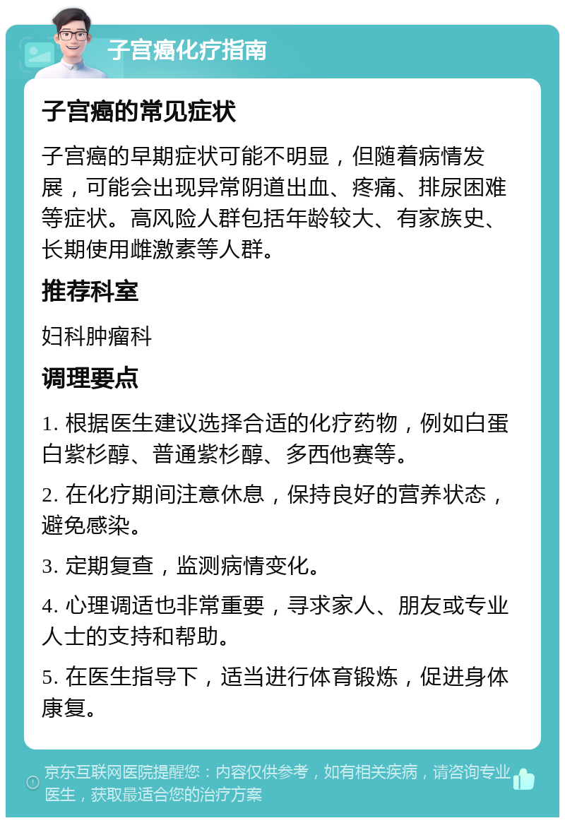 子宫癌化疗指南 子宫癌的常见症状 子宫癌的早期症状可能不明显，但随着病情发展，可能会出现异常阴道出血、疼痛、排尿困难等症状。高风险人群包括年龄较大、有家族史、长期使用雌激素等人群。 推荐科室 妇科肿瘤科 调理要点 1. 根据医生建议选择合适的化疗药物，例如白蛋白紫杉醇、普通紫杉醇、多西他赛等。 2. 在化疗期间注意休息，保持良好的营养状态，避免感染。 3. 定期复查，监测病情变化。 4. 心理调适也非常重要，寻求家人、朋友或专业人士的支持和帮助。 5. 在医生指导下，适当进行体育锻炼，促进身体康复。