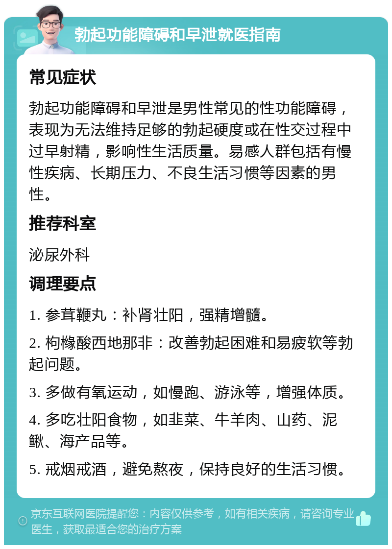 勃起功能障碍和早泄就医指南 常见症状 勃起功能障碍和早泄是男性常见的性功能障碍，表现为无法维持足够的勃起硬度或在性交过程中过早射精，影响性生活质量。易感人群包括有慢性疾病、长期压力、不良生活习惯等因素的男性。 推荐科室 泌尿外科 调理要点 1. 参茸鞭丸：补肾壮阳，强精增髓。 2. 枸橼酸西地那非：改善勃起困难和易疲软等勃起问题。 3. 多做有氧运动，如慢跑、游泳等，增强体质。 4. 多吃壮阳食物，如韭菜、牛羊肉、山药、泥鳅、海产品等。 5. 戒烟戒酒，避免熬夜，保持良好的生活习惯。